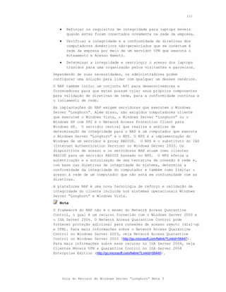 111



   •     Reforçar os requisitos de integridade para laptops móveis
         quando estes forem conectados novamente na rede da empresa.
   •     Verificar a integridade e a conformidade de diretivas dos
         computadores domésticos não-gerenciados que se conectam à
         rede da empresa por meio de um servidor VPN que executa o
         Roteamento e Acesso Remoto.
   •     Determinar a integridade e restringir o acesso dos laptops
         trazidos para uma organização pelos visitantes e parceiros.
Dependendo de suas necessidades, os administradores podem
configurar uma solução para lidar com qualquer um desses cenários.
O NAP também inclui um conjunto API para desenvolvedores e
fornecedores para que estes possam criar seus próprios componentes
para validação de diretivas de rede, para a conformidade contínua e
o isolamento de rede.
As implantações do NAP exigem servidores que executem o Windows
Server “Longhorn”. Além disso, são exigidos computadores cliente
que executem o Windows Vista, o Windows Server “Longhorn” ou o
Windows XP com SP2 e o Network Access Protection Client para
Windows XP. O servidor central que realiza a análise de
determinação da integridade para o NAP é um computador que executa
o Windows Server “Longhorn” e o NPS. O NPS é a implementação do
Windows de um servidor e proxy RADIUS. O NPS é o substituto do IAS
(Internet Authentication Service) no Windows Server 2003. Os
dispositivos de acesso e os servidores NAP atuam como clientes
RADIUS para um servidor RADIUS baseado no NPS. O NPS efetua a
autenticação e a autorização de uma tentativa de conexão à rede e,
com base nas diretivas de integridade do sistema, determina a
conformidade da integridade do computador e também como limitar o
acesso à rede de um computador que não está em conformidade com as
diretivas.
A plataforma NAP é uma nova tecnologia de reforço e validação de
integridade do cliente incluída nos sistemas operacionais Windows
Server “Longhorn” e Windows Vista.
   Nota
O framework do NAP não é o mesmo do Network Access Quarantine
Control, o qual é um recurso fornecido com o Windows Server 2003 e
o ISA Server 2004. O Network Access Quarantine Control pode
fornecer proteção adicional para conexões de acesso remoto (dial-up
e VPN). Para mais informações sobre o Network Access Quarantine
Control no Windows Server 2003, veja Network Access Quarantine
Control no Windows Server 2003 (http://go.microsoft.com/fwlink/?LinkId=56447).
Para mais informações sobre esse recurso no ISA Server 2004, veja
Clientes Móveis VPN e Quarantine Control no ISA Server 2004
Enterprise Edition (http://go.microsoft.com/fwlink/?LinkId=56449).




       Guia do Revisor do Windows Server “Longhorn” Beta 3
 