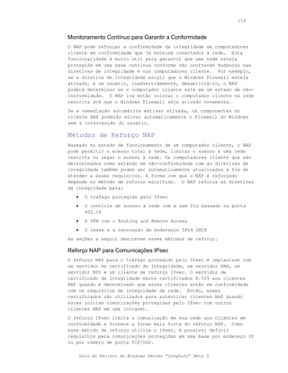 114



Monitoramento Contínuo para Garantir a Conformidade
O NAP pode reforçar a conformidade da integridade em computadores
cliente em conformidade que já estejam conectados à rede. Esta
funcionalidade é muito útil para garantir que uma rede esteja
protegida em uma base continua conforme vão ocorrendo mudanças nas
diretivas de integridade e nos computadores cliente. Por exemplo,
se a diretiva de integridade exigir que o Windows Firewall esteja
ativado, e um usuário, inadvertidamente, desabilitá-lo, o NAP
poderá determinar se o computador cliente está em um estado de não-
conformidade. O NAP irá então colocar o computador cliente na rede
restrita até que o Windows Firewall seja ativado novamente.
Se a remediação automática estiver ativada, os componentes do
cliente NAP poderão ativar automaticamente o Firewall do Windows
sem a intervenção do usuário.

Métodos de Reforço NAP
Baseado no estado de funcionamento de um computador cliente, o NAP
pode permitir o acesso total à rede, limitar o acesso a uma rede
restrita ou negar o acesso à rede. Os computadores cliente que são
determinados como estando em não-conformidade com as diretivas de
integridade também podem ser automaticamente atualizados a fim de
atender a esses requisitos. A forma com que o NAP é reforçado
depende no método de reforço escolhido. O NAP reforça as diretivas
de integridade para:
   •     O tráfego protegido pelo IPsec
   •     O controle de acesso à rede com e sem fio baseado na porta
         802.1X
   •     A VPN com o Routing and Remote Access
   •     O lease e a renovação de endereços IPv4 DHCP
As seções a seguir descrevem esses métodos de reforço.

Reforço NAP para Comunicações IPsec
O reforço NAP para o tráfego protegido pelo IPsec é implantado com
um servidor de certificado de integridade, um servidor HRA, um
servidor NPS e um cliente de reforço IPsec. O servidor de
certificado de integridade emite certificados X.509 aos clientes
NAP quando é determinado que esses clientes estão em conformidade
com os requisitos de integridade de rede. Então, esses
certificados são utilizados para autenticar clientes NAP quando
estes iniciam comunicações protegidas pelo IPsec com outros
clientes NAP em uma intranet.
O reforço IPsec limita a comunicação em sua rede aos clientes em
conformidade e fornece a forma mais forte do reforço NAP. Como
esse método de reforço utiliza o IPsec, é possível definir
requisitos para comunicações protegidas em uma base por endereço IP
ou por número de porta TCP/UDP.

       Guia do Revisor do Windows Server “Longhorn” Beta 3
 