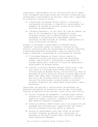 9



Simplifique o gerenciamento de sua infra-estrutura de TI usando
novas ferramentas que proporcionam uma interface concentrada para
configuração e monitoramento de servidor, assim como a capacidade
de automatizar tarefas de rotina.
   •     O Gerenciador de Windows Server acelera a instalação e
         configuração de servidor, e simplifica o gerenciamento em
         andamento de funções de servidor através de um console
         unificado de gerenciamento.
   •     O Windows PowerShell, um novo shell de linha de comando com
         mais de 130 ferramentas e uma linguagem de script
         integrada, permite que os administradores controle mais
         facilmente e automatizem mais seguramente tarefas
         rotineiras de administração de sistemas, especialmente ao
         longo de múltiplos servidores.
Dinamize a instalação e gerenciamento do Windows Server
“Longhorn” instalando apenas as funções e recursos de que
precisa. A personalização da configuração do servidor simplifica
a manutenção permanente minimizando a área da superfície de
ataque e reduzindo a necessidade de atualizações de software.
   •     A Instalação Baseada em Função instala somente os
         componentes de que você precisa para uma determinada
         função, simplificando a configuração e manutenção do
         sistema operacional, reduzindo os custos de implantação e
         gerenciamento do Windows Server.
   •     O Núcleo do Servidor Windows (Windows Server Core) é uma
         nova opção de instalação para funções selecionadas
         (Virtualização do Windows Server, Active Directory, Modo de
         Aplicação do Active Directory (Active Directory Application
         Mode), DNS, WINS, DHCP, Servidor de Arquivos e Impressão)
         que inclui uma interface gráfica de usuário ou recursos e
         serviços não-relacionados, proporcionando um servidor
         altamente disponível que requer menos atualizações e menos
         manutenção.
Identifique com precisão e resolva pontos de problemas com
poderosas ferramentas de diagnóstico que lhe dão visibilidade
contínua do ambiente de seu servidor, tanto físico como virtual.
   •     Console integrado de desempenho e confiabilidade oferece
         diagnósticos incorporados para ajudar a evitar e reduzir o
         impacto de falhas, inclusive o Framework de Diagnóstico de
         Rede (Network Diagnostic Framework).
   •     Visualizar Eventos (Event Viewer) mais rico proporciona uma
         percepção mais profunda para o administrador que ajuda a
         resolver problemas antes que afetem os usuários.
   •     Pacotes de Gerenciamento para cada função de servidor
         fornecem integração aprimorada com o Gerenciador de
         Operações do Microsoft System Center (Microsoft System
         Center Operations Manager).

       Guia do Revisor do Windows Server “Longhorn” Beta 3
 