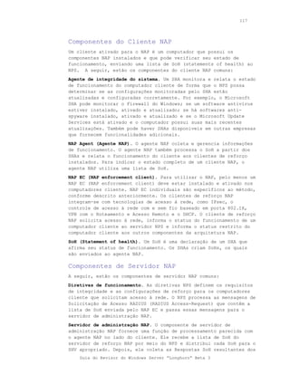 117




Componentes do Cliente NAP
Um cliente ativado para o NAP é um computador que possui os
componentes NAP instalados e que pode verificar seu estado de
funcionamento, enviando uma lista de SoH (statements of health) ao
NPS. A seguir, estão os componentes do cliente NAP comuns:
Agente de integridade do sistema. Um SHA monitora e relata o estado
de funcionamento do computador cliente de forma que o NPS possa
determinar se as configurações monitoradas pelo SHA estão
atualizadas e configuradas corretamente. Por exemplo, o Microsoft
SHA pode monitorar o Firewall do Windows; se um software antivírus
estiver instalado, ativado e atualizado; se há softwares anti-
spyware instalado, ativado e atualizado e se o Microsoft Update
Services está ativado e o computador possui suas mais recentes
atualizações. Também pode haver SHAs disponíveis em outras empresas
que fornecem funcionalidades adicionais.
NAP Agent (Agente NAP). O agente NAP coleta e gerencia informações
de funcionamento. O agente NAP também processa o SoH a partir dos
SHAs e relata o funcionamento do cliente aos clientes de reforço
instalados. Para indicar o estado completo de um cliente NAP, o
agente NAP utiliza uma lista de SoH.
NAP EC (NAP enforcement client). Para utilizar o NAP, pelo menos um
NAP EC (NAP enforcement client) deve estar instalado e ativado nos
computadores cliente. NAP EC individuais são específicos ao método,
conforme descrito anteriormente. Os clientes de reforço NAP
integram-se com tecnologias de acesso à rede, como IPsec, o
controle de acesso à rede com e sem fio baseado em porta 802.1X,
VPN com o Roteamento e Acesso Remoto e o DHCP. O cliente de reforço
NAP solicita acesso à rede, informa o status do funcionamento de um
computador cliente ao servidor NPS e informa o status restrito do
computador cliente aos outros componentes da arquitetura NAP.
SoH (Statement of health). Um SoH é uma declaração de um SHA que
afirma seu status de funcionamento. Os SHAs criam SoHs, os quais
são enviados ao agente NAP.

Componentes de Servidor NAP
A seguir, estão os componentes de servidor NAP comuns:
Diretivas de funcionamento. As diretivas NPS definem os requisitos
de integridade e as configurações de reforço para os computadores
cliente que solicitam acesso à rede. O NPS processa as mensagens de
Solicitação de Acesso RADIUS (RADIUS Access-Request) que contêm a
lista de SoH enviada pelo NAP EC e passa essas mensagens para o
servidor de administração NAP.
Servidor de administração NAP. O componente de servidor de
administração NAP fornece uma função de processamento parecida com
o agente NAP no lado do cliente. Ele recebe a lista de SoH do
servidor de reforço NAP por meio do NPS e distribui cada SoH para o
SHV apropriado. Depois, ele coleta as Respostas SoH resultantes dos
    Guia do Revisor do Windows Server “Longhorn” Beta 3
 