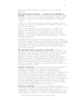 118



SHVs e envia essas respostas ao NPS para que este faça uma
avaliação.
SHVs (System health validators - validadores de integridade do
sistema). Os SHVs são cópias de software de servidor para os SHAs.
Cada SHA no cliente possui um SHV correspondente no NPS. Os SHVs
verificam o SoH feito por seu SHA correspondente no computador
cliente.
Os SHAs e os SHVs são associados um ao outro, juntamente com um
servidor de diretivas correspondente (se exigido) e, talvez, a um
servidor de remediação.
Um SHV também pode detectar que nenhum SoH foi recebido (por
exemplo, se o SHA nunca tiver sido instalado, se tiver sido
danificado ou removido). Se o SoH atender ou não à diretiva
definida, o SHV enviará uma mensagem SoHR (statement of health
response - declaração de resposta de integridade) para o servidor
de administração NAP.
Uma rede pode possuir mais de um tipo de SHV. Se isso ocorrer, o
servidor NPS deverá coordenar a saída de todos os SHVs e determinar
se deve ser limitado o acesso de um computador em não-conformidade.
Isso exige um planejamento cuidadoso ao definir diretivas de
integridade para o seu ambiente e avaliar na diferente forma com
que os SHVs interagem.
NAP enforcement server (servidor de reforço NAP). O NAP ES é
associado a um NAP EC correspondente para o método de reforço NAP
que estiver sendo utilizado. Ele recebe a lista de SoHs do NAP EC,
passando-os para que o NPS faça uma avaliação. Com base na
resposta, é fornecido acesso limitado ou ilimitado à rede para o
cliente ativado para o NAP. Dependendo do tipo de reforço NAP, o
NAP ES pode ser uma autoridade de certificação (reforço IPsec), um
switch de autenticação ou um ponto de acesso sem fio (reforço
802.1x), um servidor Roteamento e Acesso Remoto(reforço VPN) ou um
servidor DHCP (reforço DHCP).
Servidor de diretivas. Um servidor de diretivas é um componente de
software que se comunica com um SHV a fim de fornecer as
informações utilizadas na avaliação dos requisitos para a
integridade do sistema. Por exemplo, um servidor de diretivas, como
um servidor de assinaturas antivírus, pode fornecer a versão do
arquivo atual de assinaturas para a validação de um SoH antivírus
cliente. Os servidores de diretivas são associados aos SHVs, mas
nem todos os SHVs exigem um servidor de diretivas. Por exemplo, um
SHV pode simplesmente ordenar que clientes ativados para o NAP
verifiquem as configurações locais de sistema a fim de assegurar
que um firewall baseado em host esteja ativado.
Servidor de remediação. Um servidor de remediação hospeda as
atualizações que podem ser utilizadas pelos SHAs para fazer com que
computadores cliente em não-conformidade passem a estar em
conformidade. Por exemplo, um servidor de remediação pode hospedar
atualizações de software. Se a diretiva de integridade exigir que

    Guia do Revisor do Windows Server “Longhorn” Beta 3
 
