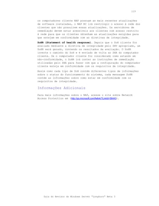 119



os computadores cliente NAP possuam as mais recentes atualizações
de software instaladas, o NAP EC irá restringir o acesso à rede dos
clientes que não possuírem essas atualizações. Os servidores de
remediação devem estar acessíveis aos clientes com acesso restrito
à rede para que os clientes obtenham as atualizações exigidas para
que estejam em conformidade com as diretivas de integridade.
SoHR (Statement of health response). Depois que o SoH cliente for
avaliado mediante a diretiva de integridade pelo SHV apropriado, um
SoHR será gerado, contendo os resultados da avaliação. O SoHR
inverte o caminho do SoH e é enviado de volta ao SHA do computador
cliente. Se o computador cliente for considerado como estando em
não-conformidade, o SoHR irá conter as instruções de remediação
utilizadas pelo SHA para fazer com que a configuração do computador
cliente esteja em conformidade com os requisitos de integridade.
Assim como cada tipo de SoH contém diferentes tipos de informações
sobre o status do funcionamento do sistema, cada mensagem SoHR
contém as informações sobre como estar em conformidade com os
requisitos de integridade.

Informações Adicionais
Para mais informações sobre o NAP, acesse o site sobre Network
Access Protection em (http://go.microsoft.com/fwlink/?LinkId=56443).




    Guia do Revisor do Windows Server “Longhorn” Beta 3
 