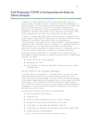 120



5.04 Protocolos TCP/IP e Componentes de Rede de
Última Geração

        A rede e as comunicações são muito importantes para que as
        organizações consigam superar o desafio da grande competição no
        mercado global. Os funcionários precisam conectar-se à rede onde
        quer que eles estejam e a partir de qualquer dispositivo.
        Parceiros, fornecedores e outras pessoas fora da rede precisam
        interagir, de forma eficiente, com os recursos principais. Além
        disso, segurança é um fator mais importante do que nunca.
        A seguir, teremos uma visão geral técnica sobre as melhorias de
        comunicação e rede TCP/IP encontradas no Microsoft Windows Server
        “Longhorn” e Windows Vista para lidar com questões de
        conectividade, facilidade de uso, gerenciamento, confiabilidade e
        segurança. Com o Windows Server “Longhorn” e o Windows Vista, os
        administradores de TI possuem mais opções flexíveis para
        gerenciar a infra-estrutura de rede, rotear o tráfego de rede de
        forma eficiente e implantar cenários de tráfego protegido.
        O Windows Server “Longhorn” e o Windows Vista incluem muitas
        alterações e melhorias para os seguintes protocolos e componentes
        centrais de rede:
           •     Pilha TCP/IP de última geração
           •     Melhorias no IPv6
           •     QoS (Quality of Service) baseada em diretivas para redes
                 corporativas.

        Pilha TCP/IP de Última Geração
        O Windows Server “Longhorn” e o Windows Vista incluem uma nova
        implementação da pilha do protocolo TCP/IP, conhecida como a
        Pilha TCP/IP de última geração. A Pilha TCP/IP de última geração
        é um design completamente reformulado da funcionalidade do TCP/IP
        tanto para o IPv4 (Internet Protocol version 4) quanto para o
        IPv6 (Internet Protocol version 6) que atende às necessidades de
        desempenho e conectividade dos diversos ambientes e tecnologias
        de rede dos dias de hoje.
        Os seguintes recursos são novos ou aprimorados:
           •     Receive Window Auto-Tuning
           •     Compound TCP
           •     Melhorias para ambientes de alto índice de perda
           •     Neighbor Un-reach-ability Detection for IPv4
           •     Alterações na detecção de gateways inativos
           •     Alterações na detecção de roteadores de buraco negro PMTU
           •     Compartimentos de Roteamento
               Guia do Revisor do Windows Server “Longhorn” Beta 3
 