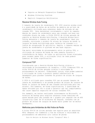 121



   •     Suporte ao Network Diagnostics Framework
   •     Windows Filtering Platform
   •     Explicit Congestion Notification

Receive Window Auto-Tuning
O tamanho da janela de recebimento TCP (TCP receive window size)
é a quantidade de bytes em um buffer de memória em um host de
recebimento utilizada para armazenar dados de entrada em uma
conexão TCP. Para determinar corretamente o valor do tamanho
máximo da janela de recebimento para uma conexão com base nas
condições atuais da rede, a Pilha TCP/IP de última geração dá
suporte ao Receive Window Auto-Tuning. O Receive Window Auto-
Tuning determina o tamanho da janela de recebimento ideal por
conexão, calculando o produto do atraso da largura de banda (a
largura de banda multiplicada pela latência da conexão) e o
índice de recuperação do aplicativo. Depois, o tamanho máximo da
janela de recebimento é ajustado em uma base regular.
Com maior velocidade do processamento entre os pontos TCP, a
utilização da largura de banda de rede aumenta durante a
transferência de dados. Se todos os aplicativos forem otimizados
para receber dados TCP, a utilização total da rede poderá
aumentar de forma significativa.

Compound TCP
Considerando que o Receive Window Auto-Tuning otimiza a
velocidade do processamento do receptor, o CTCP (Compound TCP) na
Pilha TCP/IP de última geração otimiza a velocidade do
processamento do emissor. Trabalhando juntos, eles podem aumentar
a utilização de links e produzir ganhos substanciais de
desempenho para grandes conexões de produto de atraso de largura
de banda.
O CTCP é utilizado para conexões TCP com um grande tamanho de
janela de recebimento e um grande produto de atraso de largura de
banda (a largura de banda de uma conexão multiplicada pelo seu
atraso). Ele aumenta, de forma significativa, a quantidade de
dados enviados por vez e ajuda a garantir que seu comportamento
não cause impactos negativos em outras conexões TCP.
Por exemplo, em testes realizados internamente na Microsoft, os
horários de backup para arquivos extensos foram reduzidos em
quase metade para uma conexão de 1 gigabit por segundo com um RTT
(round-trip time) de 50 milésimos de segundo. Conexões com um
produto de atraso de largura de banda maior podem ter um melhor
desempenho.

Melhorias para Ambientes de Alto Índice de Perda
A Pilha TCP/IP de última geração tem suporte para as seguintes
RFCs (Request for Comments) a fim de otimizar a velocidade do
processamento em ambientes alto índice de perda:
       Guia do Revisor do Windows Server “Longhorn” Beta 3
 