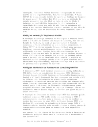 123



alcançado, fornecendo melhor detecção e recuperação de erros
quando os nós, repentinamente, ficarem indisponíveis. A Pilha
TCP/IP de última geração também dá suporte ao tráfego do Neighbor
Un-reach-ability Detection for IPv4, por meio do controle do
estado alcançável dos nós IPv4 no cache de rota do IPv4. O
Neighbor Un-reach-ability Detection for IPv4 determina a
capacidade de alcance por meio de uma troca de mensagens ARP
Reply e ARP (Address Resolution Protocol) Request ou por meio da
relação de confiança em protocolos de camada superior, como o
TCP.

Alterações na detecção de gateways inativos
A detecção de gateways inativos no TCP/IP para o Windows Server
2003 e o Windows XP fornece uma função de failover, mas não uma
função de failback, na qual um gateway inativo é testado
novamente a fim de determinar se ele se tornou disponível. A
Pilha TCP/IP de última geração fornece failback para gateways
inativos, tentando periodicamente enviar o tráfego TCP,
utilizando o gateway inativo detectado anteriormente. Se o
tráfego IP enviado por meio do gateway inativo obtiver sucesso, a
Pilha TCP/IP de última geração irá alternar do gateway padrão
para o gateway inativo detectado anteriormente. O suporte ao
failback para os gateways padrão primários pode fornecer maior
velocidade de processamento, enviando o tráfego com a utilização
do gateway padrão primário na sub-rede.

Alterações na Detecção de Roteadores de Buraco Negro PMTU
A descoberta PMTU (Path maximum transmission unit), definida na
RFC 1191, confia no recebimento de mensagens ICMP (Internet
Control Message Protocol) Destination Unreachable-Fragmentation
Needed e DF (Don’t Fragment) Set dos roteadores que contêm o MTU
do próximo link. Entretanto, em alguns casos, roteadores
intermediários descartam pacotes que não podem ser fragmentados.
Esses tipos de roteadores são conhecidos como roteadores PMTU de
buraco negro. Além disso, os roteadores intermediários podem
bloquear mensagens ICMP devido às regras de firewall. Devido aos
roteadores PMTU de buraco negro, as conexões TCP podem falhar e
serem encerradas.
A detecção de roteadores de buraco negro PMTU faz sentido quando
extensos segmentos TCP estão sendo retransmitidos; o PMTU é
automaticamente ajustado para a conexão, em vez de confiar no
recibo das mensagens de erro ICMP. No Windows Server 2003 e no
Windows XP, a detecção de roteadores de buraco negro PMTU é
desabilitada por padrão, pois estando ativada, o número máximo de
transmissões executadas para um segmento de rede específico
aumenta.
Por padrão, a Pilha TCP/IP de última geração ativa a detecção de
roteadores de buraco negro PMTU a fim de evitar o encerramento
das conexões TCP.

    Guia do Revisor do Windows Server “Longhorn” Beta 3
 