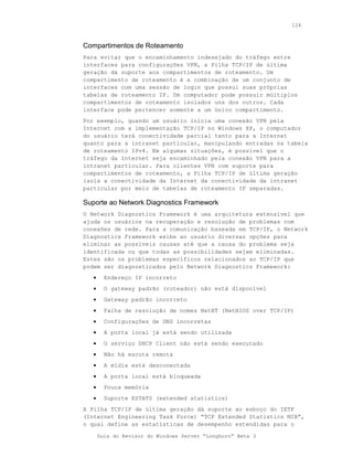 124



Compartimentos de Roteamento
Para evitar que o encaminhamento indesejado do tráfego entre
interfaces para configurações VPN, a Pilha TCP/IP de última
geração dá suporte aos compartimentos de roteamento. Um
compartimento de roteamento é a combinação de um conjunto de
interfaces com uma sessão de login que possui suas próprias
tabelas de roteamento IP. Um computador pode possuir múltiplos
compartimentos de roteamento isolados uns dos outros. Cada
interface pode pertencer somente a um único compartimento.
Por exemplo, quando um usuário inicia uma conexão VPN pela
Internet com a implementação TCP/IP no Windows XP, o computador
do usuário terá conectividade parcial tanto para a Internet
quanto para a intranet particular, manipulando entradas na tabela
de roteamento IPv4. Em algumas situações, é possível que o
tráfego da Internet seja encaminhado pela conexão VPN para a
intranet particular. Para clientes VPN com suporte para
compartimentos de roteamento, a Pilha TCP/IP de última geração
isola a conectividade da Internet da conectividade da intranet
particular por meio de tabelas de roteamento IP separadas.

Suporte ao Network Diagnostics Framework
O Network Diagnostics Framework é uma arquitetura extensível que
ajuda os usuários na recuperação e resolução de problemas com
conexões de rede. Para a comunicação baseada em TCP/IP, o Network
Diagnostics Framework exibe ao usuário diversas opções para
eliminar as possíveis causas até que a causa do problema seja
identificada ou que todas as possibilidades sejam eliminadas.
Estes são os problemas específicos relacionados ao TCP/IP que
podem ser diagnosticados pelo Network Diagnostics Framework:
   •     Endereço IP incorreto
   •     O gateway padrão (roteador) não está disponível
   •     Gateway padrão incorreto
   •     Falha de resolução de nomes NetBT (NetBIOS over TCP/IP)
   •     Configurações de DNS incorretas
   •     A porta local já está sendo utilizada
   •     O serviço DHCP Client não está sendo executado
   •     Não há escuta remota
   •     A mídia está desconectada
   •     A porta local está bloqueada
   •     Pouca memória
   •     Suporte ESTATS (extended statistics)
A Pilha TCP/IP de última geração dá suporte ao esboço do IETF
(Internet Engineering Task Force) “TCP Extended Statistics MIB”,
o qual define as estatísticas de desempenho estendidas para o

       Guia do Revisor do Windows Server “Longhorn” Beta 3
 