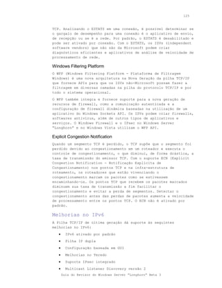 125



TCP. Analisando o ESTATS em uma conexão, é possível determinar se
o gargalo de desempenho para uma conexão é o aplicativo de envio,
de recepção ou se é a rede. Por padrão, o ESTATS é desabilitado e
pode ser ativado por conexão. Com o ESTATS, os ISVs (independent
software vendors) que não são da Microsoft podem criar
diagnósticos eficientes e aplicativos de análise de velocidade de
processamento de rede.

Windows Filtering Platform
O WFP (Windows Filtering Platform - Plataforma de Filtragem
Windows) é uma nova arquitetura na Nova Geração da pilha TCP/IP
que fornece APIs para que os ISVs não-Microsoft possam fazer a
filtragem em diversas camadas na pilha do protocolo TCP/IP e por
todo o sistema operacional.
O WFP também integra e fornece suporte para a nova geração de
recursos de firewall, como a comunicação autenticada e a
configuração de firewall dinâmica baseadas na utilização de um
aplicativo do Windows Sockets API. Os ISVs podem criar firewalls,
softwares antivírus, além de outros tipos de aplicativos e
serviços. O Windows Firewall e o IPsec no Windows Server
“Longhorn” e no Windows Vista utilizam o WFP API.

Explicit Congestion Notification
Quando um segmento TCP é perdido, o TCP supõe que o segmento foi
perdido devido ao congestionamento em um roteador e executa o
controle de congestionamento, o que diminui, de forma drástica, a
taxa de transmissão do emissor TCP. Com o suporte ECN (Explicit
Congestion Notification - Notificação Explícita de
Congestionamento) nos pontos TCP e na infra-estrutura de
roteamento, os roteadores que estão vivenciando o
congestionamento marcam os pacotes como se estivessem
encaminhando-os. Os pontos TCP que recebem os pacotes marcados
diminuem sua taxa de transmissão a fim facilitar o
congestionamento e evitar a perda de segmentos. Detectar o
congestionamento antes das perdas de pacotes aumenta a velocidade
de processamento entre os pontos TCP. O ECN não é ativado por
padrão.

Melhorias no IPv6
A Pilha TCP/IP de última geração dá suporte às seguintes
melhorias no IPv6:
   •     IPv6 ativado por padrão
   •     Pilha IP dupla
   •     Configuração baseada em GUI
   •     Melhorias no Teredo
   •     Suporte IPsec integrado
   •     Multicast Listener Discovery versão 2
       Guia do Revisor do Windows Server “Longhorn” Beta 3
 