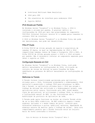 126



   •     Link-Local Multicast Name Resolution
   •     IPv6 pelo PPP
   •     IDs aleatórios de interface para endereços IPv6
   •     Suporte DHCPv6

IPv6 Ativado por Padrão
No Windows Server “Longhorn” e no Windows Vista, o IPv6 é
instalado e ativado por padrão. É possível definir as
configurações do IPv6 por meio das propriedades do componente
TCP/IPv6 (Internet Protocol version 6) e também pelos comandos no
contexto IPv6 da interface.
O IPv6 no Windows Server “Longhorn” e no Windows Vista não pode
ser desinstalado, mas pode ser desabilitado.

Pilha IP Dupla
A Pilha TCP/IP de última geração dá suporte à arquitetura de
camadas IP dupla, na qual as implementações do IPv4 e IPv6
compartilham camadas comuns de frame e transporte (TCP e UDP). A
Pilha TCP/IP de última geração possui o IPv4 e o IPv6 ativados
por padrão. Não é necessário instalar um componente separado para
obter o suporte ao IPv6.

Configuração Baseada em GUI
No Windows Server “Longhorn” e no Windows Vista, você pode
definir manualmente as configurações do IPv6, utilizando um
conjunto de caixas de diálogo na pasta Conexões de Rede,
semelhante ao processo de definir manualmente as configurações do
IPv4.

Melhorias no Teredo
O Teredo fornece conectividade aprimorada para aplicativos
ativados para o IPv6, fornecendo globalmente o endereçamento IPv6
exclusivo e permitindo o tráfego IPv6 para atravessar os NATs.
Com o Teredo, os aplicativos ativados para o IPv6 que exigem o
tráfego de entrada não solicitado e o endereçamento global, como
aplicativos entre iguais, funcionarão pelo NAT. Esses mesmos
tipos de aplicativos, se utilizassem o tráfego IPv4, ou exigiriam
a configuração manual do NAT, ou não funcionariam sem a
modificação do protocolo do aplicativo de rede.
O Teredo pode agora funcionar se houver um cliente Teredo atrás
de um ou mais NATs simétricos. Um NAT simétrico mapeia o mesmo
endereço (privado) e o mesmo número de porta internos para
diferentes endereços e portas (públicos) externos, dependendo do
endereço externo de destino (para o tráfego de saída). Este novo
comportamento permite que o Teredo funcione entre um conjunto
maior de hosts conectados à Internet.


       Guia do Revisor do Windows Server “Longhorn” Beta 3
 