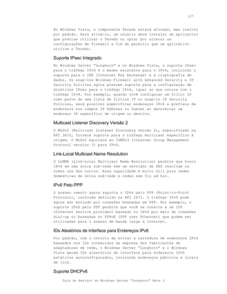 127



No Windows Vista, o componente Teredo estará ativado, mas inativo
por padrão. Para ativá-lo, um usuário deve instalar um aplicativo
que precise utilizar o Teredo ou optar por alterar as
configurações de firewall a fim de permitir que um aplicativo
utilize o Teredo.

Suporte IPsec Integrado
No Windows Server “Longhorn” e no Windows Vista, o suporte IPsec
para o tráfego IPv6 é o mesmo existente para o IPv4, incluindo o
suporte para o IKE (Internet Key Exchange) e a criptografia de
dados. Os snap-ins Windows Firewall with Advanced Security e IP
Security Policies agora possuem suporte para a configuração de
diretivas IPsec para o tráfego IPv6, igual ao que ocorre com o
tráfego IPv4. Por exemplo, quando você configurar um filtro IP
como parte de uma lista de filtros IP no snap-in IP Security
Policies, será possível especificar endereços IPv6 e prefixos de
endereços nos campos IP Address ou Subnet ao determinar um
endereço IP específico de origem ou destino.

Multicast Listener Discovery Versão 2
O MLDv2 (Multicast Listener Discovery versão 2), especificado na
RFC 3810, fornece suporte para o tráfego multicast específico à
origem. O MLDv2 equivale ao IGMPv3 (Internet Group Management
Protocol version 3) para IPv4.

Link-Local Multicast Name Resolution
O LLMNR (Link-Local Multicast Name Resolution) permite que hosts
IPv6 em uma única sub-rede sem um servidor de DNS resolvam os
nomes uns dos outros. Essa capacidade é muito útil para redes
domésticas de única sub-rede e redes sem fio ad hoc.

IPv6 Pelo PPP
O acesso remoto agora suporta o IPv6 pelo PPP (Point-to-Point
Protocol), conforme definido na RFC 2472. O tráfego IPv6 pode
agora ser enviado por conexões baseadas em PPP. Por exemplo, o
suporte IPv6 pelo PPP permite que você se conecte a um ISP
(Internet service provider) baseado no IPv6 por meio de conexões
dial-up ou baseadas no PPPoE (PPP over Ethernet) que podem ser
utilizadas para o acesso de banda larga à Internet.

IDs Aleatórios de Interface para Endereços IPv6
Por padrão, com o intuito de evitar a varredura de endereços IPv6
baseados nos IDs conhecidos da empresa dos fabricantes de
adaptadores de rede, o Windows Server “Longhorn” e o Windows
Vista geram IDs aleatórios de interface para endereços IPv6
estáticos autoconfigurados, incluindo endereços públicos e locais
de link.

Suporte DHCPv6
    Guia do Revisor do Windows Server “Longhorn” Beta 3
 