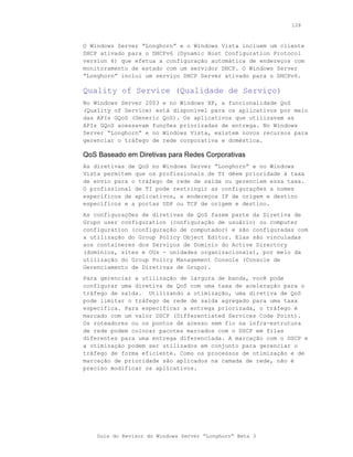 128



O Windows Server “Longhorn” e o Windows Vista incluem um cliente
DHCP ativado para o DHCPv6 (Dynamic Host Configuration Protocol
version 6) que efetua a configuração automática de endereços com
monitoramento de estado com um servidor DHCP. O Windows Server
“Longhorn” inclui um serviço DHCP Server ativado para o DHCPv6.

Quality of Service (Qualidade de Serviço)
No Windows Server 2003 e no Windows XP, a funcionalidade QoS
(Quality of Service) está disponível para os aplicativos por meio
das APIs GQoS (Generic QoS). Os aplicativos que utilizavam as
APIs GQoS acessavam funções priorizadas de entrega. No Windows
Server “Longhorn” e no Windows Vista, existem novos recursos para
gerenciar o tráfego de rede corporativa e doméstica.

QoS Baseado em Diretivas para Redes Corporativas
As diretivas de QoS no Windows Server “Longhorn” e no Windows
Vista permitem que os profissionais de TI dêem prioridade à taxa
de envio para o tráfego de rede de saída ou gerenciem essa taxa.
O profissional de TI pode restringir as configurações a nomes
específicos de aplicativos, a endereços IP de origem e destino
específicos e a portas UDP ou TCP de origem e destino.
As configurações de diretivas de QoS fazem parte da Diretiva de
Grupo user configuration (configuração de usuário) ou computer
configuration (configuração de computador) e são configuradas com
a utilização do Group Policy Object Editor. Elas são vinculadas
aos containeres dos Serviços de Domínio do Active Directory
(domínios, sites e OUs - unidades organizacionais), por meio da
utilização do Group Policy Management Console (Console de
Gerenciamento de Diretivas de Grupo).
Para gerenciar a utilização de largura de banda, você pode
configurar uma diretiva de QoS com uma taxa de aceleração para o
tráfego de saída. Utilizando a otimização, uma diretiva de QoS
pode limitar o tráfego de rede de saída agregado para uma taxa
específica. Para especificar a entrega priorizada, o tráfego é
marcado com um valor DSCP (Differentiated Services Code Point).
Os roteadores ou os pontos de acesso sem fio na infra-estrutura
de rede podem colocar pacotes marcados com o DSCP em filas
diferentes para uma entrega diferenciada. A marcação com o DSCP e
a otimização podem ser utilizados em conjunto para gerenciar o
tráfego de forma eficiente. Como os processos de otimização e de
marcação de prioridade são aplicados na camada de rede, não é
preciso modificar os aplicativos.




    Guia do Revisor do Windows Server “Longhorn” Beta 3
 