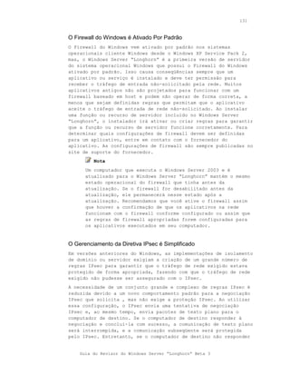 131



O Firewall do Windows é Ativado Por Padrão
O Firewall do Windows vem ativado por padrão nos sistemas
operacionais cliente Windows desde o Windows XP Service Pack 2,
mas, o Windows Server “Longhorn” é a primeira versão de servidor
do sistema operacional Windows que possui o Firewall do Windows
ativado por padrão. Isso causa conseqüências sempre que um
aplicativo ou serviço é instalado e deve ter permissão para
receber o tráfego de entrada não-solicitado pela rede. Muitos
aplicativos antigos não são projetados para funcionar com um
firewall baseado em host e podem não operar de forma correta, a
menos que sejam definidas regras que permitam que o aplicativo
aceite o tráfego de entrada de rede não-solicitado. Ao instalar
uma função ou recurso de servidor incluído no Windows Server
“Longhorn”, o instalador irá ativar ou criar regras para garantir
que a função ou recurso de servidor funcione corretamente. Para
determinar quais configurações de firewall devem ser definidas
para um aplicativo, entre em contato com o fornecedor do
aplicativo. As configurações de firewall são sempre publicadas no
site de suporte do fornecedor.
         Nota
      Um computador que executa o Windows Server 2003 e é
      atualizado para o Windows Server “Longhorn” mantém o mesmo
      estado operacional do firewall que tinha antes da
      atualização. Se o firewall for desabilitado antes da
      atualização, ele permanecerá nesse estado após a
      atualização. Recomendamos que você ative o firewall assim
      que houver a confirmação de que os aplicativos na rede
      funcionam com o firewall conforme configurado ou assim que
      as regras de firewall apropriadas forem configuradas para
      os aplicativos executados em seu computador.


O Gerenciamento da Diretiva IPsec é Simplificado
Em versões anteriores do Windows, as implementações de isolamento
de domínio ou servidor exigiam a criação de um grande número de
regras IPsec para garantir que o tráfego de rede exigido estava
protegido de forma apropriada, fazendo com que o tráfego de rede
exigido não pudesse ser assegurado com o IPsec.
A necessidade de um conjunto grande e complexo de regras IPsec é
reduzida devido a um novo comportamento padrão para a negociação
IPsec que solicita , mas não exige a proteção IPsec. Ao utilizar
essa configuração, o IPsec envia uma tentativa de negociação
IPsec e, ao mesmo tempo, envia pacotes de texto plano para o
computador de destino. Se o computador de destino responder à
negociação e concluí-la com sucesso, a comunicação de texto plano
será interrompida, e a comunicação subseqüente será protegida
pelo IPsec. Entretanto, se o computador de destino não responder


    Guia do Revisor do Windows Server “Longhorn” Beta 3
 