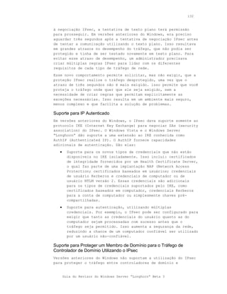 132



à negociação IPsec, a tentativa de texto plano terá permissão
para prosseguir. Em versões anteriores do Windows, era preciso
aguardar três segundos após a tentativa de negociação IPsec antes
de tentar a comunicação utilizando o texto plano. Isso resultava
em grandes atrasos no desempenho do tráfego, que não podia ser
protegido e tinha de ser testado novamente em texto plano. Para
evitar esse atraso de desempenho, um administrador precisava
criar múltiplas regras IPsec para lidar com os diferentes
requisitos de cada tipo de tráfego de rede.
Esse novo comportamento permite solicitar, mas não exigir, que a
proteção IPsec realize o tráfego desprotegido, uma vez que o
atraso de três segundos não é mais exigido. isso permite que você
proteja o tráfego onde quer que ele seja exigido, sem a
necessidade de criar regras que permitam explicitamente as
exceções necessárias. Isso resulta em um ambiente mais seguro,
menos complexo e que facilita a solução de problemas.

Suporte para IP Autenticado
Em versões anteriores do Windows, o IPsec dava suporte somente ao
protocolo IKE (Internet Key Exchange) para negociar SAs (security
association) do IPsec. O Windows Vista e o Windows Server
“Longhorn” dão suporte a uma extensão ao IKE conhecida como
AuthIP (Authenticated IP). O AuthIP fornece capacidades
adicionais de autenticação. São elas:
   •     Suporte para os novos tipos de credenciais que não estão
         disponíveis no IKE isoladamente. Isso inclui: certificados
         de integridade fornecidos por um Health Certificate Server,
         o qual faz parte de uma implantação NAP (Network Access
         Protection; certificados baseados em usuários; credenciais
         de usuário Kerberos e credenciais de computador ou de
         usuário NTLM versão 2. Essas credenciais são adicionais
         para os tipos de credenciais suportados pelo IKE, como
         certificados baseados em computador, credenciais Kerberos
         para a conta de computador ou simplesmente chaves pré-
         compartilhadas.
   •     Suporte para autenticação, utilizando múltiplas
         credenciais. Por exemplo, o IPsec pode ser configurado para
         exigir que tanto as credenciais do usuário quanto as do
         computador sejam processadas com sucesso antes que o
         tráfego seja permitido. Isso aumenta a segurança da rede,
         reduzindo a chance de um computador confiável ser utilizado
         por um usuário não-confiável.

Suporte para Proteger um Membro de Domínio para o Tráfego de
Controlador de Domínio Utilizando o IPsec
Versões anteriores do Windows não suportam a utilização do IPsec
para proteger o tráfego entre controladores de domínio e


       Guia do Revisor do Windows Server “Longhorn” Beta 3
 