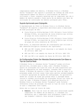 133



computadores membro de domínio. O Windows Vista e o Windows
Server “Longhorn” são suporte à proteção do tráfego de rede entre
computadores membro de domínio e controladores de domínio,
utilizando o IPsec, enquanto permitem que um computador que não é
membro de domínio passem a fazer parte de um domínio por meio da
utilização do controlador de domínio protegido pelo IPsec.

Suporte Aprimorado para Criptografia
A implementação do IPsec no Windows Vista e no Windows Server
“Longhorn” dá suporte a algoritmos adicionais para a negociação
de modo principal de SAs:
   •     Curva Elíptica Diffie-Hellman P-256 (Elliptic Curve Diffie-
         Hellman P-256), um algoritmo de curva elíptica que utiliza
         um grupo de curva aleatória de 256 bits
   •     Curva Elíptica Diffie-Hellman P-384 (Elliptic Curve Diffie-
         Hellman P-384), um algoritmo de curva elíptica que utiliza
         um grupo de curva aleatória de 384 bits
Além disso, os seguintes métodos de criptografia que utilizam o
AES (Advanced Encryption Standard) são suportados:
   •     AES com CBC (cipher block chaining) e um tamanho de chave
         de 128 bits (AES 128)
   •     AES com CBC e um tamanho de chave de 192 bits (AES 192)
   •     AES com CBC e um tamanho de chave de 256 bits (AES 256)

As Configurações Podem Ser Alteradas Dinamicamente Com Base no
Tipo de Local de Rede
O Windows Vista e o Windows Server “Longhorn” podem notificar
aplicativos, ativados para a rede, como o Windows Firewall,
quanto às alterações nos tipos de local de rede disponíveis por
meio de adaptadores de rede anexados, conexões VPN e assim por
diante. O Windows dá suporte a três tipos de local de rede, e os
programas podem utilizar esses tipos para aplicar automaticamente
o conjunto apropriado de opções de configuração. Os aplicativos
devem ser criados de forma que possam obter a vantagem desse
recurso e receber notificações de alterações feitas nos tipos de
local de rede. O Windows Firewall with Advanced Security no
Windows Vista e no Windows Server “Longhorn” pode fornecer
diferentes níveis de proteção com base no tipo de local de rede
ao qual o computador está ligado.
Estes são os tipos de locais de rede:
   •     Domínio. Este tipo de local    de rede será selecionado quando
         computador for membro de um    domínio, e o Windows irá
         determinar que o computador    está atualmente ligado à rede
         que hospeda o domínio. Essa    seleção é baseada na



       Guia do Revisor do Windows Server “Longhorn” Beta 3
 