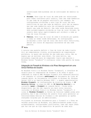 134



         autenticação bem-sucedida com um controlador de domínio na
         rede.
   •     Privado. Este tipo de local de rede pode ser selecionado
         para redes confiáveis pelo usuário, como uma rede doméstica
         ou uma rede de um pequeno escritório, por exemplo. As
         configurações atribuídas a este tipo de local são mais
         restritivas do que uma rede de domínio, pois não se espera
         que uma rede doméstica seja tão ativamente gerenciada
         quanto uma rede de domínio. Uma rede recém detectada nunca
         será automaticamente atribuída ao tipo de local Privado. Um
         usuário deve optar explicitamente por atribuir a rede ao
         tipo de local Privado.
   •     Público. Este tipo de local de rede é atribuído por padrão
         a todas as redes recém detectadas. As configurações
         atribuídas a este tipo de local são muito mais restritivas,
         devido aos riscos de segurança existentes em uma rede
         pública.
   Nota
O recurso que permite definir o tipo de local de rede é muito
útil em computadores cliente, principalmente em computadores
portáteis, os quais são movidos de uma rede para outra. Não se
espera que um servidor seja móvel. Por esse motivo, uma
estratégia sugerida para um computador típico que executa o
Windows Server “Longhorn” é configurar esses três perfis da mesma
forma.

Integração do Firewall do Windows e do IPsec Management em uma
Única Interface de Usuário
No Windows Vista e no Windows Server “Longhorn”, a interface de
usuário para os componentes de firewall e do IPsec é agora
combinada no snap-in MMC Windows Firewall with Advanced Security
e em comandos no contexto advfirewall da ferramenta de linha de
comando Netsh. As ferramentas utilizadas no Windows XP, Windows
Server 2003 e na família Windows 2000 — o modelo administrativo
Windows Firewall, as configurações de Diretiva de Grupo, o IP
Security Policy, os snap-ins MMC do IP Security Monitor e os
contextos ipsec e firewall do comando Netsh — ainda estão
disponíveis, mas não dão suporte aos mais novos recursos
incluídos no Windows Vista e no Windows Server “Longhorn”. O
ícone do Windows Firewall no Painel de Controle também ainda está
presente, mas é uma interface de usuário final para gerenciar as
funcionalidades básicas do firewall e não apresenta as opções
avançadas exigidas por um administrador.
Utilizando as diversas ferramentas para o firewall e o IPsec em
versões anteriores do Windows, aos administradores podem criar,
acidentalmente, configurações conflitantes, como uma regra IPsec
que faz com que um tipo específico de pacote de rede seja


       Guia do Revisor do Windows Server “Longhorn” Beta 3
 