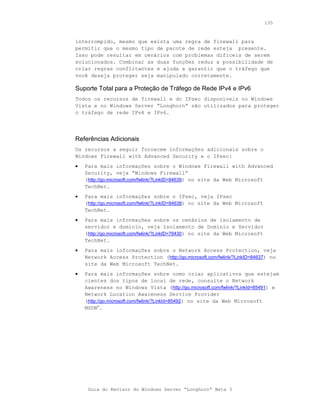 135



interrompido, mesmo que exista uma regra de firewall para
permitir que o mesmo tipo de pacote de rede esteja presente.
Isso pode resultar em cenários com problemas difíceis de serem
solucionados. Combinar as duas funções reduz a possibilidade de
criar regras conflitantes e ajuda a garantir que o tráfego que
você deseja proteger seja manipulado corretamente.

Suporte Total para a Proteção de Tráfego de Rede IPv4 e IPv6
Todos os recursos de firewall e do IPsec disponíveis no Windows
Vista e no Windows Server “Longhorn” são utilizados para proteger
o tráfego de rede IPv4 e IPv6.




Referências Adicionais
Os recursos a seguir fornecem informações adicionais sobre o
Windows Firewall with Advanced Security e o IPsec:
•   Para mais informações sobre o Windows Firewall with Advanced
    Security, veja “Windows Firewall”
    (http://go.microsoft.com/fwlink/?LinkID=84639) no site da Web Microsoft
    TechNet.
•   Para mais informações sobre o IPsec, veja IPsec
    (http://go.microsoft.com/fwlink/?LinkID=84638) no site da Web Microsoft
    TechNet.
•   Para mais informações sobre os cenários de isolamento de
    servidor e domínio, veja Isolamento de Domínio e Servidor
    (http://go.microsoft.com/fwlink/?LinkID=79430) no site da Web Microsoft
    TechNet.
•   Para mais informações sobre o Network Access Protection, veja
    Network Access Protection (http://go.microsoft.com/fwlink/?LinkID=84637) no
    site da Web Microsoft TechNet.
•   Para mais informações sobre como criar aplicativos que estejam
    cientes dos tipos de local de rede, consulte o Network
    Awareness no Windows Vista (http://go.microsoft.com/fwlink/?LinkId=85491) e
    Network Location Awareness Service Provider
    (http://go.microsoft.com/fwlink/?LinkId=85492) no site da Web Microsoft
    MSDN®.




     Guia do Revisor do Windows Server “Longhorn” Beta 3
 