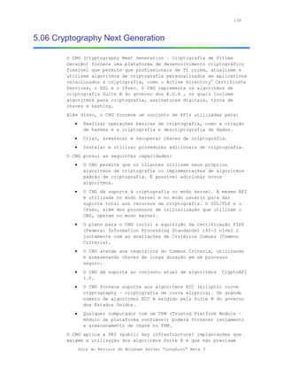 136



5.06 Cryptography Next Generation

        O CNG (Cryptography Next Generation – Criptografia de Última
        Geração) fornece uma plataforma de desenvolvimento criptográfico
        flexível que permite que profissionais de TI criem, atualizem e
        utilizem algoritmos de criptografia personalizados em aplicativos
        relacionados à criptografia, como o Active Directory® Certificate
        Services, o SSL e o IPsec. O CNG implementa os algoritmos de
        criptografia Suite B do governo dos E.U.A , os quais incluem
        algoritmos para criptografia, assinaturas digitais, troca de
        chaves e hashing.
        Além disso, o CNG fornece um conjunto de APIs utilizadas para:
           •     Realizar operações básicas de criptografia, como a criação
                 de hashes e a criptografia e descriptografia de dados.
           •     Criar, armazenar e recuperar chaves de criptografia.
           •     Instalar e utilizar provedores adicionais de criptografia.
        O CNG possui as seguintes capacidades:
           •     O CNG permite que os clientes utilizem seus próprios
                 algoritmos de criptografia ou implementações de algoritmos
                 padrão de criptografia. É possível adicionar novos
                 algoritmos.
           •     O CNG dá suporte à criptografia no modo kernel. A mesma API
                 é utilizada no modo kernel e no modo usuário para dar
                 suporte total aos recursos de criptografia. O SSL/TLS e o
                 IPsec, além dos processos de inicialização que utilizam o
                 CNG, operam no modo kernel.
           •     O plano para o CNG inclui a aquisição da certificação FIPS
                 (Federal Information Processing Standards) 140-2 nível 2
                 juntamente com as avaliações de Critérios Comuns (Common
                 Criteria).
           •     O CNG atende aos requisitos do Common Criteria, utilizando
                 e armazenando chaves de longa duração em um processo
                 seguro.
           •     O CNG dá suporte ao conjunto atual de algoritmos    CryptoAPI
                 1.0.
           •     O CNG fornece suporte aos algoritmos ECC (elliptic curve
                 cryptography - criptografia de curva elíptica). Um grande
                 número de algoritmos ECC é exigido pelo Suite B do governo
                 dos Estados Unidos.
           •     Qualquer computador com um TPM (Trusted Platform Module -
                 módulo de plataforma confiável) poderá fornecer isolamento
                 e armazenamento de chave no TPM.
        O CNG aplica à PKI (public key infrastructure) implantações que
        exigem a utilização dos algoritmos Suite B e que não precisam
               Guia do Revisor do Windows Server “Longhorn” Beta 3
 