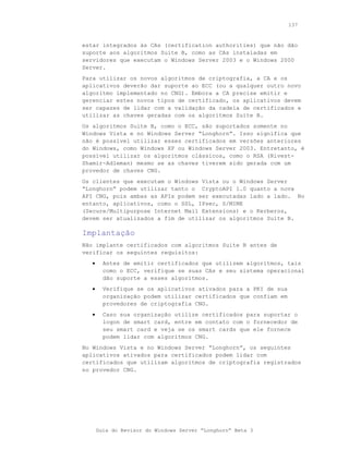 137



estar integrados às CAs (certification authorities) que não dão
suporte aos algoritmos Suite B, como as CAs instaladas em
servidores que executam o Windows Server 2003 e o Windows 2000
Server.
Para utilizar os novos algoritmos de criptografia, a CA e os
aplicativos deverão dar suporte ao ECC (ou a qualquer outro novo
algoritmo implementado no CNG). Embora a CA precise emitir e
gerenciar estes novos tipos de certificado, os aplicativos devem
ser capazes de lidar com a validação da cadeia de certificados e
utilizar as chaves geradas com os algoritmos Suite B.
Os algoritmos Suite B, como o ECC, são suportados somente no
Windows Vista e no Windows Server “Longhorn”. Isso significa que
não é possível utilizar esses certificados em versões anteriores
do Windows, como Windows XP ou Windows Server 2003. Entretanto, é
possível utilizar os algoritmos clássicos, como o RSA (Rivest-
Shamir-Adleman) mesmo se as chaves tiverem sido gerada com um
provedor de chaves CNG.
Os clientes que executam o Windows Vista ou o Windows Server
“Longhorn” podem utilizar tanto o CryptoAPI 1.0 quanto a nova
API CNG, pois ambas as APIs podem ser executadas lado a lado. No
entanto, aplicativos, como o SSL, IPsec, S/MIME
(Secure/Multipurpose Internet Mail Extensions) e o Kerberos,
devem ser atualizados a fim de utilizar os algoritmos Suite B.

Implantação
Não implante certificados com algoritmos Suite B antes de
verificar os seguintes requisitos:
   •     Antes de emitir certificados que utilizem algoritmos, tais
         como o ECC, verifique se suas CAs e seu sistema operacional
         dão suporte a esses algoritmos.
   •     Verifique se os aplicativos ativados para a PKI de sua
         organização podem utilizar certificados que confiam em
         provedores de criptografia CNG.
   •     Caso sua organização utilize certificados para suportar o
         logon de smart card, entre em contato com o fornecedor de
         seu smart card e veja se os smart cards que ele fornece
         podem lidar com algoritmos CNG.
No Windows Vista e no Windows Server “Longhorn”, os seguintes
aplicativos ativados para certificados podem lidar com
certificados que utilizam algoritmos de criptografia registrados
no provedor CNG.




       Guia do Revisor do Windows Server “Longhorn” Beta 3
 