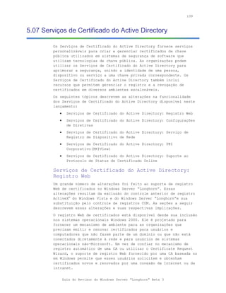 139



5.07 Serviços de Certificado do Active Directory

         Os Serviços de Certificado do Active Directory fornece serviços
         personalizáveis para criar e gerenciar certificados de chave
         pública utilizados em sistemas de segurança de software que
         utilizam tecnologias de chave pública. As organizações podem
         utilizar os Serviços de Certificado do Active Directory para
         aprimorar a segurança, unindo a identidade de uma pessoa,
         dispositivo ou serviço a uma chave privada correspondente. Os
         Serviços de Certificado do Active Directory também inclui
         recursos que permitem gerenciar o registro e a revogação de
         certificados em diversos ambientes escalonáveis.
         Os seguintes tópicos descrevem as alterações na funcionalidade
         dos Serviços de Certificado do Active Directory disponível neste
         lançamento:
            •     Serviços de Certificado do Active Directory: Registro Web
            •     Serviços de Certificado do Active Directory: Configurações
                  de Diretivas
            •     Serviços de Certificado do Active Directory: Serviço de
                  Registro de Dispositivo de Rede
            •     Serviços de Certificado do Active Directory: PKI
                  Corporativo(PKIView)
            •     Serviços de Certificado do Active Directory: Suporte ao
                  Protocolo de Status de Certificado Online

         Serviços de Certificado do Active Directory:
         Registro Web
         Um grande número de alterações foi feito ao suporte de registro
         Web de certificados no Windows Server “Longhorn”. Essas
         alterações resultam da exclusão do controle anterior de registro
         ActiveX® do Windows Vista e do Windows Server “Longhorn”e sua
         substituição pelo controle de registros COM. As seções a seguir
         descrevem essas alterações e suas respectivas implicações.
         O registro Web de certificados está disponível desde sua inclusão
         nos sistemas operacionais Windows 2000. Ele é projetado para
         fornecer um mecanismo de ambiente para as organizações que
         precisam emitir e renovar certificados para usuários e
         computadores que não fazem parte de um domínio ou que não está
         conectados diretamente à rede e para usuários de sistemas
         operacionais não-Microsoft. Em vez de confiar no mecanismo de
         registro automático de uma CA ou utilizar o Certificate Request
         Wizard, o suporte de registro Web fornecido por uma CA baseada no
         em Windows permite que esses usuários solicitem e obtenham
         certificados novos e renovados por uma conexão da Internet ou da
         intranet.


                Guia do Revisor do Windows Server “Longhorn” Beta 3
 