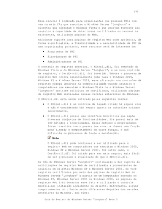 140



Esse recurso é indicado para organizações que possuem PKIs com
uma ou mais CAs que executam o Windows Server “Longhorn” e
clientes que executam o Windows Vista e que desejam fornecer aos
usuários a capacidade de obter novos certificados ou renovar os
existentes, utilizando páginas da Web.
Adicionar suporte para páginas de registro Web pode aprimorar, de
forma significativa, a flexibilidade e a escalabilidade da PKI de
uma organização; portanto, esse recursos será de interesse de:
   •     Arquitetos de PKI
   •     Planejadores de PKI
   •     Administradores de PKI
O controle de registro anterior, o XEnroll.dll, foi removido do
Windows Vista e do Windows Server “Longhorn”, e um novo controle
de registro, o CertEnroll.dll, foi inserido. Embora o processo de
registro Web ocorra essencialmente como para o Windows 2000,
Windows XP e Windows Server 2003, essa alteração nos controles de
registro poderá impactar na compatibilidade quando usuários e
computadores que executam o Windows Vista ou o Windows Server
“Longhorn” tentarem solicitar um certificado, utilizando páginas
de registro Web instaladas nessas versões anteriores do Windows.
O XEnroll.dll está sendo retirado pelas seguintes razões:
   •     O XEnroll.dll é um controle de legado criado há alguns anos
         e não é considerado tão seguro quanto os controles criados
         recentemente.
   •     O XEnroll.dll possui uma interface monolítica que expõe
         diversos conjuntos de funcionalidades. Ele possui mais de
         100 métodos e propriedades. Esses métodos e propriedades
         foram inseridos com o passar dos anos, e chamar uma função
         pode alterar o comportamento de outra função, o que
         dificulta os processos de teste e manutenção.
            Nota
         O XEnroll.dll pode continuar a ser utilizado para o
         registro Web em computadores que executam o Windows 2000,
         Windows XP e Windows Server 2003. Por outro lado, o
         CertEnroll.dll foi criado para ser mais seguro, mais fácil
         de ser preparado e atualizado do que o XEnroll.dll.
As CAs do Windows Server “Longhorn” continuarão a dar suporte às
solicitações de registro Web de certificados a provenientes de
usuários em clientes Windows XP e Windows Server 2003. Se você
registra certificados por meio das páginas de registro Web do
Windows Server “Longhorn” a partir de um computador baseado no
Windows XP, Windows Server 2003 ou Windows 2000, as páginas de
registro Web irão detectar esse fato e utilizarão o controle
Xenroll.dll instalado localmente no cliente. Entretanto, alguns
comportamentos do cliente serão diferentes daqueles das versões
anteriores do Windows. São eles:

       Guia do Revisor do Windows Server “Longhorn” Beta 3
 