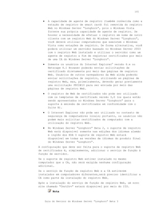 141



   •     A capacidade de agente de registro (também conhecida como a
         estação de registro de smart card) foi removida do registro
         Web no Windows Server “Longhorn”, pois o Windows Vista
         fornece sua própria capacidade de agente de registro. Se
         houver a necessidade de efetuar o registro em nome de outro
         cliente com um registro Web do Windows Server “Longhorn”,
         você deverá utilizar computadores que executem o Windows
         Vista como estações de registro. De forma alternativa, você
         poderá utilizar um servidor baseado no Windows Server 2003
         com o registro Web instalado e utilizar o servidor como um
         agente de registro a fim de registrar certificados por meio
         de uma CA do Windows Server “Longhorn”.
   •     Somente os usuários do Internet Explorer® versão 6.x ou
         Netscape 8.1 Browser poderão enviar solicitações de
         certificado diretamente por meio das páginas de registro
         Web. Usuários de outros navegadores da Web ainda poderão
         enviar solicitações de registro, utilizando as páginas de
         registro Web, mas, primeiramente, deverão gerar previamente
         uma solicitação PKCS#10 para ser enviada por meio das
         páginas de registro Web.
   •     O registro de Web de certificados não pode ser utilizado
         com os templates de certificado versão 3,0 (os quais estão
         sendo apresentados no Windows Server “Longhorn” para o
         suporte à emissão de certificados em conformidade com o
         Suite B).
   •     O Internet Explorer não pode ser utilizado no contexto de
         segurança de computadores locais; portanto, os usuários não
         podem mais solicitar certificados de computador com a
         utilização do registro Web.
   •     No Windows Server “Longhorn” Beta 2, o suporte de registro
         Web está disponível somente nas edições dos idiomas alemão
         e inglês dos EUA O suporte de registro Web estará
         disponível em todas as versões de idiomas do produto final
         do Windows Server “Longhorn”.
A configuração que deve ser feita para o suporte de registro Web
de certificados é, simplesmente, adicionar o serviço de função à
função de servidor.
Se o suporte de registro Web estiver instalado no mesmo
computador que a CA, não será exigida nenhuma configuração
adicional.
Se o serviço de função de registro Web e a CA estiverem
instalados em computadores diferentes,será preciso identificar a
CA como parte da instalação do registro Web.
Após a instalação do serviço de função de registro Web, um novo
site chamado “CertSrv” estará disponível por meio do IIS.
            Nota


       Guia do Revisor do Windows Server “Longhorn” Beta 3
 