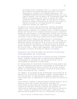 142



      No Windows Server “Longhorn” Beta 2, o arquivo utilizado
      pelo suporte de registro Web para encontrar a CA está
      localizado no diretório de linguagem específica, como
      %SYSTEMROOT%system32certsrv[language]certdat.inc. Esse
      arquivo passará a ser um arquivo de configuração global que
      define a configuração para todos os pacotes de idioma
      instalados para o registro Web. Se você possuir diversos
      pacotes de idioma instalados em um servidor IIS, todos os
      arquivos certdat.inc nos subdiretórios de linguagem
      específica deverão ser idênticos.
As páginas de registro Web não-Microsoft sofrerão um grande
impacto, pois o controle XEnroll.dll não está disponível no
Windows Server “Longhorn” e no Windows Vista. Os administradores
dessas CAs terão de criar soluções alternativas para o suporte à
emissão de certificados e a renovação para clientes que utilizam
o Windows Server “Longhorn” e o Windows Vista, enquanto continuam
utilizando o Xenroll.dll para versões anteriores do Windows.
Os administradores também precisam planejar a configuração
apropriada de seus servidores que executam o IIS. O IIS pode ser
executado somente nos modos de 64 ou 32 bits. Se você instalar o
IIS em um servidor que executa a versão de 64 bits do Windows
Server “Longhorn”, você não deverá instalar nenhum aplicativo Web
de 32 bits, como o WSUS, nesse computador. Caso contrário,
instalação do serviço de função de registro irá falhar.

Serviços de Certificado do Active Directory:
Configurações de Diretivas
As configurações de certificado na Diretiva de Grupo do Windows
Server “Longhorn” permitem que os administradores gerenciem
configurações de validação de certificado de acordo com as
necessidades de segurança da organização.
As configurações de certificado na Diretiva de Grupo permite que
os administradores gerenciem as configurações de certificado em
todos os computadores do domínio a partir de um local central.
Definir as configurações utilizando a Diretiva de Grupo poderá
causar alterações em todo o domínio.
Por exemplo, em situações em que determinados certificados de CA
expiram e os clientes não conseguem recuperar automaticamente um
novo certificado, os administradores poderão implantar esses
certificados para os computadores cliente por meio da Diretiva de
Grupo.
Outro cenário é quando os administradores desejam garantir que os
usuários nunca irão instalar aplicativos assinados com
certificados de publicação não aprovada. Eles poderão configurar
timeouts de rede para um melhor controle dos timeouts de
construção em cadeia para grandes CRLs (certification revocation
lists - listas de revogação de certificação). Além disso, os
administradores poderão utilizar as configurações de revogação

    Guia do Revisor do Windows Server “Longhorn” Beta 3
 