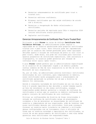 144



   •     Gerenciar armazenamentos de certificado peer trust e
         trusted root.
   •     Gerenciar editores confiáveis.
   •     Bloquear certificados que não sejam confiáveis de acordo
         com a diretiva.
   •     Gerenciar a recuperação de dados relacionados a
         certificados.
   •     Gerenciar períodos de expiração para CRLs e respostas OCSP
         (online certificate status protocol).
   •     Implantar certificados.

Gerenciar Armazenamentos de Certificado Peer Trust e Trusted Root
Utilizando a guia Stores na caixa de diálogo Certificate Path
Validation Settings, os administradores podem regular a
capacidade de os usuários gerenciarem seus próprios certificados
trusted root e peer trust. Este controle pode ser implementado
para que os usuários não tenham permissão para tomar quaisquer
decisões quanto à relação de confianças de ponto ou raiz (root or
peer trust). Além disso, ele pode ser utilizado para controlar
quantos propósitos de certificado específicos, como assinatura e
criptografia, os usuários podem gerenciar por relação de
confiança entre iguais (peer trust).
A guia Stores também permite que os administradores especifiquem
se os usuários em um computador ligado a um domínio poderão
confiar somente em CAs de raiz corporativa ou em CAs de raiz não-
Microsoft de raiz corporativa.
Se, por um lado, um administrador precisa distribuir certificados
selecionados de raiz confiável, para computadores no domínio,
esses certificados serão propagados para o armazenamento de
certificado apropriado na próxima vez em que a diretiva de
domínio for restaurada.
Devido à crescente variedade de certificados em uso nos dias de
hoje e à grande importância das decisões a serem tomadas quanto
ao fato de reconhecer ou não esses certificados, algumas
organizações podem desejar gerenciar a relação de confiança de
certificados e evitar que os usuários no domínio configurem seu
próprio conjunto de certificados de raiz confiável.
Utilizar as configurações de Diretiva de Grupo relacionadas à
relação de confiança de certificados exige um planejamento
cuidadoso a fim de determinar as necessidades de certificado de
usuários e computadores em sua organização, além de terminar como
esses certificados deverão ser controlados. Você pode conseguir
fornecer as usuários maior tolerância se combinar a utilização
dessas configurações com um treinamento claro e eficiente de
forma que os usuários entendam a importância dos certificados, os
riscos de um mau gerenciamento de certificados e como eles devem
gerenciar seus certificados com responsabilidade.
       Guia do Revisor do Windows Server “Longhorn” Beta 3
 