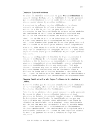 145



Gerenciar Editores Confiáveis
As opções de diretiva encontradas na guia Trusted Publishers da
caixa de diálogo Configurações de Validação de Caminho permitem
que os administradores controlem quais certificados podem ser
aceitos quando vierem de um editor confiável.
A assinatura de software tem sido utilizada por um número
crescente de editores de software e desenvolvedores de
aplicativos a fim de verificar se seus aplicativos são
provenientes de uma fonte confiável. No entanto, muitos usuários
não compreendem os certificados de assinatura associados aos
aplicativos que instalam ou sequer dão atenção a esse fato.
Especificar opções de diretiva de publicação confiáveis por toda
a organização permite que as organizações decidam de os
certificados Authenticode® podem ser gerenciados pelos usuários e
administradores ou se apenas pelos administradores corporativos.
Além disso, esta seção da diretiva de validação de caminho pode
exigir que as verificações de revogação adicional e o time stamp
sejam realizados antes que um certificado de publicação confiável
seja aceito.
Utilizar as configurações de Diretiva de Grupo relacionadas à
relação de confiança de certificados exige um planejamento
cuidadoso a fim de determinar as necessidades de certificado de
usuários e computadores em sua organização, além de determinar
como esses certificados deverão ser controlados. Você pode
conseguir fornecer aos usuários maior tolerância se combinar a
utilização dessas configurações com um treinamento claro e
eficiente de forma que os usuários entendam a importância dos
certificados, os riscos de um mau gerenciamento de certificados e
como eles devem gerenciar seus certificados com responsabilidade.

Bloquear Certificados Que Não Sejam Confiáveis de Acordo Com a
Diretiva.
É possível evitar que determinados certificados sejam utilizados
em sua organização, adicionando-os no armazenamento Untrusted
Certificates (Certificados Não-Confiáveis).
Pelo fato de os administradores serem responsáveis pela prevenção
da entrada de vírus e outros softwares maliciosos em seus
ambientes, no futuro, eles poderão desejar bloquear a utilização
de determinados certificados. Um certificado emitido por sua
própria CA pode ser revogado, sendo adicionado a uma lista de
revogação de certificados. Não é possível revogar certificados
emitidos por CAs externas. Entretanto, é possível proibir esses
certificados não-confiáveis, adicionando-os no armazenamento
Untrusted Certificates. Esses certificados serão copiados para o
armazenamento Untrusted Certificates de cada computador cliente
no domínio na próxima vez em que a Diretiva de Grupo for
restaurada.


    Guia do Revisor do Windows Server “Longhorn” Beta 3
 