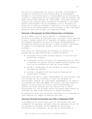 146



Utilizar as configurações de Diretiva de Grupo relacionadas à
relação de confiança de certificados exige um planejamento
cuidadoso a fim de determinar as necessidades de certificado de
usuários e computadores em sua organização, além de terminar como
esses certificados deverão ser controlados. Você pode conseguir
fornecer aos usuários maior tolerância se combinar a utilização
dessas configurações com um treinamento claro e eficiente de
forma que os usuários entendam a importância dos certificados, os
riscos de um mau gerenciamento de certificados e como eles devem
gerenciar seus certificados com responsabilidade.

Gerenciar a Recuperação de Dados Relacionados a Certificados.
As CRLs podem tornar-se muito grandes e, conseqüentemente,
falharem no processo de download, pois o processo é mais demorado
do que o timeout padrão de 15 segundos. As opções encontradas na
guia Network Retrieval da caixa de diálogo Configurações de
Validação de Caminho permitem que os administradores modifiquem
os timeouts de recuperação padrão a fim de resolver esse
problema.
Além disso, as configurações de validação de caminho e de
recuperação de rede permitem que os administradores:
   •     Atualizem certificados automaticamente no Microsoft Root
         Certificate Program.
   •     Configurem valores de timeout de recuperação para as CRLS e
         a validação de caminho (valores padrão maiores poderão ser
         úteis se as condições de rede não forem ótimas).
   •     Ativem a recuperação de certificados do emissor durante a
         validação de caminho.
   •     Definam a freqüência de realização do download de
         certificados cruzados.
Para melhor eficiência, dados relacionados aos certificados, como
certificados de raiz confiável e listas de revogação de
certificados, deverão ser atualizados adequadamente. No entanto,
as condições de rede nem sempre são ótimas, como para usuários
remotos ou escritórios de filiais. Essas configurações de
Diretiva de Grupo permitem que você garanta que os dados
relacionados aos certificados sejam atualizados mesmo quando as
condições de rede forem inferiores ao estado otimizado.
Ao preparar-se para esta alteração, determine se as condições de
rede impactam nos tempos de download das CRLs.

Gerenciar Períodos de Expiração para CRLs e Respostas OCSP
A revogação de um certificado anula um certificado como uma
credencial de segurança confiável antes da expiração natural de
seu período de validade. Um PKI depende da verificação
distribuída das credenciais, em que não há necessidade de


       Guia do Revisor do Windows Server “Longhorn” Beta 3
 