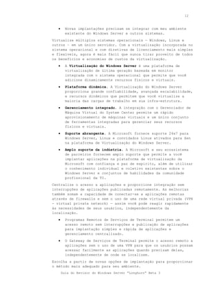 12



   •     Novas implantações precisam se integrar com meu ambiente
         existente do Windows Server e outros sistemas.
Virtualize múltiplos sistemas operacionais — Windows, Linux e
outros – em um único servidor. Com a virtualização incorporada no
sistema operacional e com diretivas de licenciamento mais simples
e flexíveis, agora é mais fácil que nunca tirar proveito de todos
os benefícios e economias de custos da virtualização.
   •     A Virtualização do Windows Server é uma     plataforma de
         virtualização de última geração baseada     em monitor
         integrada com o sistema operacional que     permite que você
         adicione dinamicamente recursos físicos     e virtuais.
   •     Plataforma dinâmica. A Virtualização do Windows Server
         proporciona grande confiabilidade, avançada escalabilidade,
         e recursos dinâmicos que permitem que você virtualize a
         maioria das cargas de trabalho em sua infra-estrutura.
   •     Gerenciamento integrado. A integração com o Gerenciador de
         Máquina Virtual do System Center permite um rápido
         aprovisionamento de máquinas virtuais e um único conjunto
         de ferramentas integradas para gerenciar seus recursos
         físicos e virtuais.
   •     Suporte abrangente. A Microsoft fornece suporte 24x7 para
         Windows Server, Linux e convidados Linux ativados para Xen
         na plataforma de Virtualização do Windows Server.
   •     Amplo suporte da indústria. A Microsoft e seu ecossistema
         de parceiros fornecem amplo suporte que permite a você
         implantar aplicações na plataforma de virtualização da
         Microsoft com confiança e paz de espírito, além de utilizar
         o conhecimento individual e coletivo existentes sobre o
         Windows Server e conjuntos de habilidades da comunidade
         profissional da TI.
Centralize o acesso a aplicações e proporcione integração sem
interrupções de aplicações publicadas remotamente. As melhorias
também somam a capacidade de conectar-se a aplicações remotas
através de firewalls e sem o uso de uma rede virtual privada (VPN
- virtual private network) — assim você pode reagir rapidamente
às necessidades de seus usuários, independentemente da
localização.
   •     Programas Remotos de Serviços de Terminal permitem um
         acesso remoto sem interrupções e publicação de aplicações
         para implantação simples e rápida de aplicações e
         gerenciamento centralizado.
   •     O Gateway de Serviços de Terminal permite o acesso remoto a
         aplicações sem o uso de uma VPN para que os usuários possam
         acessar facilmente as aplicações quando precisam delas,
         independentemente de onde se localizem.
Escolha a partir de novas opções de implantação para proporcionar
o método mais adequado para seu ambiente.
       Guia do Revisor do Windows Server “Longhorn” Beta 3
 