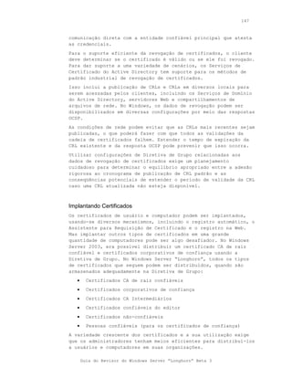 147



comunicação direta com a entidade confiável principal que atesta
as credenciais.
Para o suporte eficiente da revogação de certificados, o cliente
deve determinar se o certificado é válido ou se ele foi revogado.
Para dar suporte a uma variedade de cenários, os Serviços de
Certificado do Active Directory tem suporte para os métodos de
padrão industrial de revogação de certificados.
Isso inclui a publicação de CRLs e CRLs em diversos locais para
serem acessadas pelos clientes, incluindo os Serviços de Domínio
do Active Directory, servidores Web e compartilhamentos de
arquivos de rede. No Windows, os dados de revogação podem ser
disponibilizados em diversas configurações por meio das respostas
OCSP.
As condições de rede podem evitar que as CRLs mais recentes sejam
publicadas, o que poderá fazer com que todos as validações da
cadeia de certificados falhem. Estender o tempo de expiração da
CRL existente e da resposta OCSP pode prevenir que isso ocorra.
Utilizar configurações de Diretiva de Grupo relacionadas aos
dados de revogação de certificados exige um planejamento
cuidadoso para determinar o equilíbrio apropriado entre a adesão
rigorosa ao cronograma de publicação de CRL padrão e as
conseqüências potenciais de estender o período de validade da CRL
caso uma CRL atualizada não esteja disponível.



Implantando Certificados
Os certificados de usuário e computador podem ser implantados,
usando-se diversos mecanismos, incluindo o registro automático, o
Assistente para Requisição de Certificado e o registro na Web.
Mas implantar outros tipos de certificados em uma grande
quantidade de computadores pode ser algo desafiador. No Windows
Server 2003, era possível distribuir um certificado CA de raiz
confiável e certificados corporativos de confiança usando a
Diretiva de Grupo. No Windows Server “Longhorn”, todos os tipos
de certificados que seguem podem ser distribuídos, quando são
armazenados adequadamente na Diretiva de Grupo:
   •     Certificados CA de raiz confiáveis
   •     Certificados corporativos de confiança
   •     Certificados CA Intermediários
   •     Certificados confiáveis do editor
   •     Certificados não-confiáveis
   •     Pessoas confiáveis (para os certificados de confiança)
A variedade crescente dos certificados e a sua utilização exige
que os administradores tenham meios eficientes para distribuí-los
a usuários e computadores em suas organizações.

       Guia do Revisor do Windows Server “Longhorn” Beta 3
 