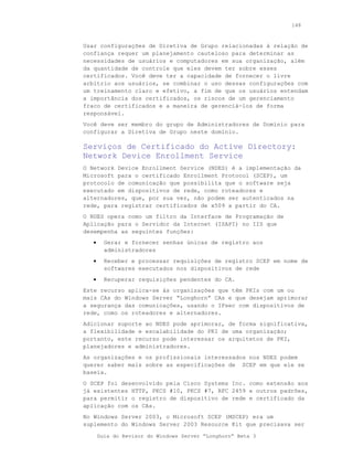 148



Usar configurações de Diretiva de Grupo relacionadas à relação de
confiança requer um planejamento cauteloso para determinar as
necessidades de usuários e computadores em sua organização, além
da quantidade de controle que eles devem ter sobre esses
certificados. Você deve ter a capacidade de fornecer o livre
arbítrio aos usuários, se combinar o uso dessas configurações com
um treinamento claro e efetivo, a fim de que os usuários entendam
a importância dos certificados, os riscos de um gerenciamento
fraco de certificados e a maneira de gerenciá-los de forma
responsável.
Você deve ser membro do grupo de Administradores de Domínio para
configurar a Diretiva de Grupo neste domínio.

Serviços de Certificado do Active Directory:
Network Device Enrollment Service
O Network Device Enrollment Service (NDES) é a implementação da
Microsoft para o certificado Enrollment Protocol (SCEP), um
protocolo de comunicação que possibilita que o software seja
executado em dispositivos de rede, como roteadores e
alternadores, que, por sua vez, não podem ser autenticados na
rede, para registrar certificados de x509 a partir do CA.
O NDES opera como um filtro da Interface de Programação de
Aplicação para o Servidor da Internet (ISAPI) no IIS que
desempenha as seguintes funções:
   •     Gerar e fornecer senhas únicas de registro aos
         administradores
   •     Receber e processar requisições de registro SCEP em nome de
         softwares executados nos dispositivos de rede
   •     Recuperar requisições pendentes do CA.
Este recurso aplica-se às organizações que têm PKIs com um ou
mais CAs do Windows Server “Longhorn” CAs e que desejam aprimorar
a segurança das comunicações, usando o IPsec com dispositivos de
rede, como os roteadores e alternadores.
Adicionar suporte ao NDES pode aprimorar, de forma significativa,
a flexibilidade e escalabilidade do PKI de uma organização;
portanto, este recurso pode interessar os arquitetos de PKI,
planejadores e administradores.
As organizações e os profissionais interessados nos NDES podem
querer saber mais sobre as especificações de SCEP em que ele se
baseia.
O SCEP foi desenvolvido pela Cisco Systems Inc. como extensão aos
já existentes HTTP, PKCS #10, PKCS #7, RFC 2459 e outros padrões,
para permitir o registro de dispositivo de rede e certificado da
aplicação com os CAs.
No Windows Server 2003, o Microsoft SCEP (MSCEP) era um
suplemento do Windows Server 2003 Resource Kit que precisava ser

       Guia do Revisor do Windows Server “Longhorn” Beta 3
 