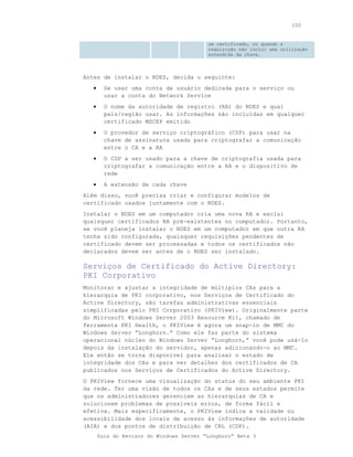 150


                                          um certificado, ou quando a
                                          requisição não inclui uma utilização
                                          estendida da chave.



Antes de instalar o NDES, decida o seguinte:
   •     Se usar uma conta de usuário dedicada para o serviço ou
         usar a conta do Network Service
   •     O nome da autoridade de registro (RA) do NDES e qual
         país/região usar. As informações são incluídas em qualquer
         certificado MSCEP emitido
   •     O provedor de serviço criptográfico (CSP) para usar na
         chave de assinatura usada para criptografar a comunicação
         entre o CA e a RA
   •     O CSP a ser usado para a chave de criptografia usada para
         criptografar a comunicação entre a RA e o dispositivo de
         rede
   •     A extensão de cada chave
Além disso, você precisa criar e configurar modelos de
certificado usados juntamente com o NDES.
Instalar o NDES em um computador cria uma nova RA e exclui
quaisquer certificados RA pré-existentes no computador. Portanto,
se você planeja instalar o NDES em um computador em que outra RA
tenha sido configurada, quaisquer requisições pendentes de
certificado devem ser processadas e todos os certificados não
declarados devem ser antes de o NDES ser instalado.

Serviços de Certificado do Active Directory:
PKI Corporativo
Monitorar e ajustar a integridade de múltiplos CAs para a
hierarquia de PKI corporativo, nos Serviços de Certificado do
Active Directory, são tarefas administrativas essenciais
simplificadas pelo PKI Corporativo (PKIView). Originalmente parte
do Microsoft Windows Server 2003 Resource Kit, chamado de
ferramenta PKI Health, o PKIView é agora um snap-in de MMC do
Windows Server “Longhorn.” Como ele faz parte do sistema
operacional núcleo do Windows Server “Longhorn,” você pode usá-lo
depois da instalação do servidor, apenas adicionando-o ao MMC.
Ele então se torna disponível para analisar o estado de
integridade dos CAs e para ver detalhes dos certificados de CA
publicados nos Serviços de Certificados do Active Directory.
O PKIView fornece uma visualização do status do seu ambiente PKI
da rede. Ter uma visão de todos os CAs e de seus estados permite
que os administradores gerenciem as hierarquias de CA e
solucionem problemas de possíveis erros, de forma fácil e
efetiva. Mais especificamente, o PKIView indica a validade ou
acessibilidade dos locais de acesso às informações de autoridade
(AIA) e dos pontos de distribuição de CRL (CDP).
       Guia do Revisor do Windows Server “Longhorn” Beta 3
 