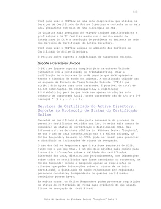 152



Você pode usar o PKIView em uma rede corporativa que utilize os
Serviços de Certificado do Active Directory e contenha um ou mais
CAs, geralmente com mais de uma hierarquia de PKI.
Os usuários mais avançados de PKIView incluem administradores e
profissionais de TI familiarizados com o monitoramento da
integridade do CA e a resolução de problemas no ambiente de rede
dos Serviços de Certificado do Active Directory.
Você pode usar o PKIView apenas no ambiente dos Serviços de
Certificado do Active Directory.
O PKIView agora suporta a codificação de caracteres Unicode.

Suporte a Caracteres Unicode
O PKIView fornece suporte completo para caracteres Unicode,
juntamente com a codificação do PrintableString. Usar a
codificação de caracteres Unicode permite que você apresente
textos e símbolos de todos os idiomas. A codificação Unicode usa
um esquema de Formato de Transformação Unicode (UTF-8) que
atribui dois bytes para cada caractere. É possível um total de
65.536 combinações. Em contrapartida, a codificação
PrintableString permite que você use apenas um simples sub-
conjunto de caracteres ASCII. Esses caracteres são de A-Z a-z 0-9
(espaço) ' () + , . / : = ?.

Serviços de Certificado do Active Directory:
Suporte ao Protocolo de Status do Certificado
Online
Cancelar um certificado é uma parte necessária do processo de
gerenciar certificados emitidos por CAs. Os meios mais comuns de
comunicar um status do certificado é distribuindo CRLs. Nas
infra-estruturas de chave pública do Windows Server “Longhorn”,
em que o uso de CRLs convencionais não é a melhor solução, um
Online Responder, baseado no OCSP, pode ser usado para gerenciar
e distribuir as informações de status da revogação.
O uso dos Online Responders que distribuem respostas de OCSP,
junto com o uso dos CRLs, é um dos dois métodos mais comuns para
transmitir informações sobre a validade dos certificados.
Diferente dos CRLs, distribuídos periodicamente, com informações
sobre todos os certificados que foram cancelados ou suspensos, um
Online Responder recebe e responde apenas as requisições de
clientes que pedem informações sobre o status de um único
certificado. A quantidade de dados recuperados por requisição
permanece constante, independente de quantos certificados
cancelados possam haver.
Em muitos casos, os Online Responders podem processar requisições
de status do certificado de forma mais eficiente do que usando
listas de revogação de certificado.



    Guia do Revisor do Windows Server “Longhorn” Beta 3
 