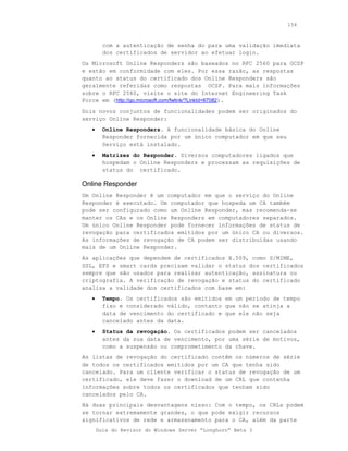 154



         com a autenticação de senha do para uma validação imediata
         dos certificados de servidor ao efetuar login.
Os Microsoft Online Responders são baseados no RFC 2560 para OCSP
e estão em conformidade com eles. Por essa razão, as respostas
quanto ao status do certificado dos Online Responders são
geralmente referidas como respostas OCSP. Para mais informações
sobre o RFC 2560, visite o site do Internet Engineering Task
Force em (http://go.microsoft.com/fwlink/?LinkId=67082).
Dois novos conjuntos de funcionalidades podem ser originados do
serviço Online Responder:
   •     Online Responders. A funcionalidade básica do Online
         Responder fornecida por um único computador em que seu
         Serviço está instalado.
   •     Matrizes do Responder. Diversos computadores ligados que
         hospedam o Online Responders e processam as requisições de
         status do certificado.

Online Responder
Um Online Responder é um computador em que o serviço do Online
Responder é executado. Um computador que hospeda um CA também
pode ser configurado como um Online Responder, mas recomenda-se
manter os CAs e os Online Responders em computadores separados.
Um único Online Responder pode fornecer informações de status de
revogação para certificados emitidos por um único CA ou diversos.
As informações de revogação de CA podem ser distribuídas usando
mais de um Online Responder.
As aplicações que dependem de certificados X.509, como S/MIME,
SSL, EFS e smart cards precisam validar o status dos certificados
sempre que são usados para realizar autenticação, assinatura ou
criptografia. A verificação de revogação e status do certificado
analisa a validade dos certificados com base em:
   •     Tempo. Os certificados são emitidos em um período de tempo
         fixo e considerado válido, contanto que não se atinja a
         data de vencimento do certificado e que ele não seja
         cancelado antes da data.
   •     Status da revogação. Os certificados podem ser cancelados
         antes da sua data de vencimento, por uma série de motivos,
         como a suspensão ou comprometimento da chave.
As listas de revogação do certificado contêm os números de série
de todos os certificados emitidos por um CA que tenha sido
cancelado. Para um cliente verificar o status de revogação de um
certificado, ele deve fazer o download de um CRL que contenha
informações sobre todos os certificados que tenham sido
cancelados pelo CA.
Há duas principais desvantagens nisso: Com o tempo, os CRLs podem
se tornar extremamente grandes, o que pode exigir recursos
significativos de rede e armazenamento para o CA, além da parte
       Guia do Revisor do Windows Server “Longhorn” Beta 3
 