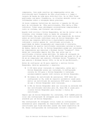 155



componente. Isso pode resultar em compensações entre uma
distribuição mais freqüente de CRLs atualizados e o tempo e
largura de banda da rede para distribuí-los. Se os CRLs forem
publicados com menor freqüência, os clientes deverão contar com
informações sobre a revogação menos precisas.
Já houve inúmeras tentativas de resolver o tamanho do CRL por
meio da introdução de CRLs particionados, CRLs delta e CRLs
indiretos. Todas essas abordagens acrescentaram complexidade e
custo ao sistema, sem fornecer uma solução.
Quando você utiliza o Online Responders, em vez de contar com os
clientes, eles recebem todos os dados de revogação do
certificado. Uma parte confiável envia uma requisição de status
sobre um certificado individual para um Online Responder, que
retorna uma resposta definitiva e digitalmente assinada,
indicando o status apenas do certificado solicitado. A
quantidade de dados recuperados por requisição é constante,
independente de quantos certificados cancelados existam no banco
de dados, dentro do CA. Os Online Responders podem ser instalados
em computadores que executam o Windows Server “Longhorn”. Eles
devem ser instalados depois dos CAs, mas antes que os
certificados clientes sejam emitidos. Os dados de revogação do
certificado são derivados de um CRL publicado que pode vir de um
CA em um computador que execute o Windows Server “Longhorn,” um
que execute o Windows Server 2003, ou de um CA não-Microsoft.
Antes de configurar um CA para suportar o serviço Online
Responder, deve-se apresentar o seguinte:
   •     O IIS deve estar instalado no computador, antes que o
         Online Responder possa ser instalado. A configuração
         correta do IIS para o Online Responder é instalada
         automaticamente quando você instala um Online Responder.
   •     Um modelo de certificado de assinatura OCSP deve ser
         configurado no CA, além do registro automático usado para
         emitir um certificado de assinatura OCSP para o computador
         em que o Online Responder será instalado.
   •     A URL do Online Responder deve ser incluída na extensão AIA
         dos certificados emitidos pelo CA. Essa URL é usada pelo
         cliente Online Responder para validar o status do
         certificado.
Depois que um Online Responder foi instalado, você também precisa
criar uma configuração de revogação para cada CA e certificado CA
atendido por um Online Responder.
Uma configuração de revogação inclui todas as configurações
necessárias para responder às requisições de status quanto aos
certificados que foram emitidos usando uma chave específica de
CA. Essas configurações de configuração incluem o seguinte:




       Guia do Revisor do Windows Server “Longhorn” Beta 3
 