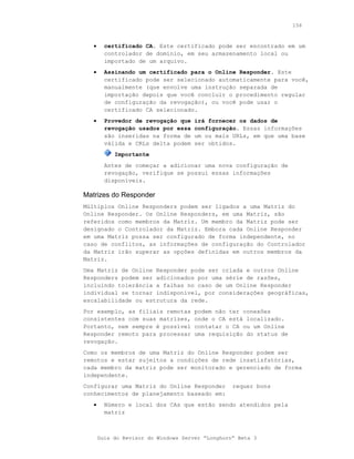 156



   •     certificado CA. Este certificado pode ser encontrado em um
         controlador de domínio, em seu armazenamento local ou
         importado de um arquivo.
   •     Assinando um certificado para o Online Responder. Este
         certificado pode ser selecionado automaticamente para você,
         manualmente (que envolve uma instrução separada de
         importação depois que você concluir o procedimento regular
         de configuração da revogação), ou você pode usar o
         certificado CA selecionado.
   •     Provedor de revogação que    irá fornecer os dados de
         revogação usados por essa    configuração. Essas informações
         são inseridas na forma de    um ou mais URLs, em que uma base
         válida e CRLs delta podem    ser obtidos.
            Importante
         Antes de começar a adicionar uma nova configuração de
         revogação, verifique se possui essas informações
         disponíveis.

Matrizes do Responder
Múltiplos Online Responders podem ser ligados a uma Matriz do
Online Responder. Os Online Responders, em uma Matriz, são
referidos como membros da Matriz. Um membro da Matriz pode ser
designado o Controlador da Matriz. Embora cada Online Responder
em uma Matriz possa ser configurado de forma independente, no
caso de conflitos, as informações de configuração do Controlador
da Matriz irão superar as opções definidas em outros membros da
Matriz.
Uma Matriz de Online Responder pode ser criada e outros Online
Responders podem ser adicionados por uma série de razões,
incluindo tolerância a falhas no caso de um Online Responder
individual se tornar indisponível, por considerações geográficas,
escalabilidade ou estrutura da rede.
Por exemplo, as filiais remotas       podem não ter conexões
consistentes com suas matrizes,       onde o CA está localizado.
Portanto, nem sempre é possível       contatar o CA ou um Online
Responder remoto para processar       uma requisição do status de
revogação.
Como os membros de uma Matriz do Online Responder podem ser
remotos e estar sujeitos a condições de rede insatisfatórias,
cada membro da matriz pode ser monitorado e gerenciado de forma
independente.
Configurar uma Matriz do Online Responder         requer bons
conhecimentos de planejamento baseado em:
   •     Número e local dos CAs que estão sendo atendidos pela
         matriz



       Guia do Revisor do Windows Server “Longhorn” Beta 3
 
