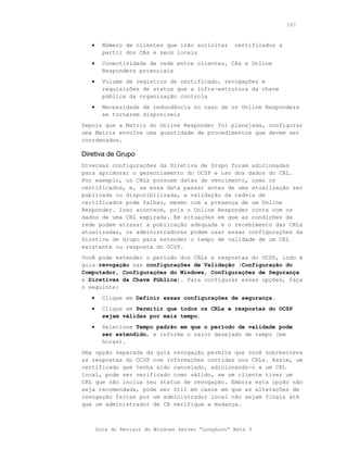 157



   •     Número de clientes que irão solicitar      certificados a
         partir dos CAs e seus locais
   •     Conectividade de rede entre clientes, CAs e Online
         Responders potenciais
   •     Volume de registros de certificado, revogações e
         requisições de status que a infra-estrutura da chave
         pública da organização controla
   •     Necessidade de redundância no caso de os Online Responders
         se tornarem disponíveis
Depois que a Matriz do Online Responder foi planejada, configurar
uma Matriz envolve uma quantidade de procedimentos que devem ser
coordenados.

Diretiva de Grupo
Diversas configurações da Diretiva de Grupo foram adicionadas
para aprimorar o gerenciamento do OCSP e uso dos dados do CRL.
Por exemplo, os CRLs possuem datas de vencimento, como os
certificados, e, se essa data passar antes de uma atualização ser
publicada ou disponibilizada, a validação da cadeia de
certificados pode falhar, mesmo com a presença de um Online
Responder. Isso acontece, pois o Online Responder conta com os
dados de uma CRL expirada. Em situações em que as condições de
rede podem atrasar a publicação adequada e o recebimento das CRLs
atualizadas, os administradores podem usar essas configurações da
Diretiva de Grupo para estender o tempo de validade de um CRL
existente ou resposta do OCSP.
Você pode estender o período dos CRLs e respostas do OCSP, indo à
guia revogação nas configurações de Validação (Configuração do
Computador, Configurações do Windows, Configurações de Segurança
e Diretivas da Chave Pública). Para configurar essas opções, faça
o seguinte:
   •     Clique em Definir essas configurações de segurança.
   •     Clique em Permitir que todos os CRLs e respostas do OCSP
         sejam válidas por mais tempo.
   •     Selecione Tempo padrão em que o período de validade pode
         ser estendido, e informe o valor desejado de tempo (em
         horas).
Uma opção separada da guia revogação permite que você sobrescreva
as respostas do OCSP com informações contidas nos CRLs. Assim, um
certificado que tenha sido cancelado, adicionando-o a um CRL
local, pode ser verificado como válido, se um cliente tiver um
CRL que não inclua seu status de revogação. Embora esta opção não
seja recomendada, pode ser útil em casos em que as alterações de
revogação feitas por um administrador local não sejam finais até
que um administrador de CA verifique a mudança.



       Guia do Revisor do Windows Server “Longhorn” Beta 3
 