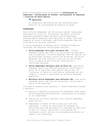 158



Essas configurações estão localizadas em Configuração do
Computador, Configurações do Windows, Configurações de Segurança
e Diretivas da Chave Pública.
            Importante
         As credenciais administrativas são necessárias para
         modificar as configurações da Diretiva de Grupo.

Implantação
Como os Online Responders são feitos para atender requisições
individuais de status do certificado, uma Matriz de Online
Responder geralmente requer múltiplos Online Responders,
geograficamente dispersos, para equilibrar a carga. Como cada
resposta do status é assinada, cada Online Responder deve ser
instalado em um servidor confiável.
Os Online Responders do Windows Server “Longhorn” podem ser
instalados nas seguintes configurações matrizes:
   •     Online Responder Único para múltiplos CAs. O Online
         Responder requer uma chave e um certificado assinado para
         cada CA suportado. Um Online Responder deve ser emitido com
         um certificado assinado a partir do CA emitido. Um Online
         Responder não pode fornecer o status de um certificado
         maior na cadeia do que um CA que tenha emitido o
         certificado assinado.
   •     Online Responders Múltiplos para um Único CA. Cada Online
         Responder possui uma chave de assinatura e certificado a
         partir do CA suportado. Esse suporte vem por meio de
         clustering. A lógica do clustering se responsabiliza por
         conduzir o cliente a requisições de um Online Responder
         específico.
   •     Múltiplos Online Responders para múltiplos CAs. Cada Online
         Responder possui uma chave de assinatura e certificado a
         partir do CA suportado.
Você pode se preparar para implantar o        Online Responders fazendo
o seguinte:
   •     Avaliar os benefícios potenciais de suplementar CRLs usando
         Online Responders para gerenciar a verificação de revogação
         na sua organização
   •     Identificar os locais possíveis onde o Online Responders
         possa ser útil
   •     Dependendo do número de CAs e locais que você está
         suportando, o volume de requisições de validação do
         certificado que você antecipar e as condições de rede entre
         os CAs e os locais, identificar a configuração da
         instalação a partir de uma lista precedente que melhor se
         adapte à sua organização


       Guia do Revisor do Windows Server “Longhorn” Beta 3
 