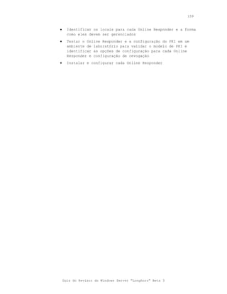 159



•     Identificar os locais para cada Online Responder e a forma
      como eles devem ser gerenciados
•     Testar o Online Responder e a configuração do PKI em um
      ambiente de laboratório para validar o modelo de PKI e
      identificar as opções de configuração para cada Online
      Responder e configuração de revogação
•     Instalar e configurar cada Online Responder




    Guia do Revisor do Windows Server “Longhorn” Beta 3
 
