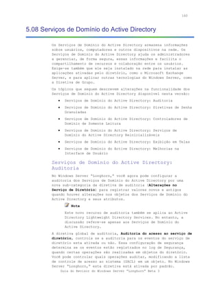 160



5.08 Serviços de Domínio do Active Directory

        Os Serviços de Domínio do Active Directory armazena informações
        sobre usuários, computadores e outros dispositivos na rede. Os
        Serviços de Domínio do Active Directory ajuda os administradores
        a gerenciar, de forma segura, essas informações e facilita o
        compartilhamento de recursos e colaboração entre os usuários.
        Exige-se também que ele seja instalado na rede para instalar as
        aplicações ativadas pelo diretório, como o Microsoft Exchange
        Server, e para aplicar outras tecnologias do Windows Server, como
        a Diretiva de Grupo.
        Os tópicos que seguem descrevem alterações na funcionalidade dos
        Serviços de Domínio do Active Directory disponível nesta versão:
           •     Serviços de Domínio do Active Directory: Auditoria
           •     Serviços de Domínio do Active Directory: Diretivas de Senha
                 Granuladas
           •     Serviços de Domínio do Active Directory: Controladores de
                 Domínio de Somente Leitura
           •     Serviços de Domínio do Active Directory: Serviços de
                 Domínio do Active Directory Reinicializáveis
           •     Serviços de Domínio do Active Directory: Exibição em Telas
           •     Serviços de Domínio do Active Directory: Melhorias na
                 Interface de Usuário

        Serviços de Domínio do Active Directory:
        Auditoria
        No Windows Server “Longhorn,” você agora pode configurar a
        auditoria dos Serviços de Domínio do Active Directory por uma
        nova sub-categoria da diretiva de auditoria (Alterações no
        Serviço de Diretório) para registrar valores novos e antigos
        quando houver alterações nos objetos dos Serviços de Domínio do
        Active Directory e seus atributos.
                    Nota
                 Este novo recurso de auditoria também se aplica ao Active
                 Directory Lightweight Directory Services. No entanto, a
                 discussão refere-se apenas aos Serviços de Domínio do
                 Active Directory.
        A diretiva global de auditoria, Auditoria do acesso ao serviço de
        diretório, controla se a auditoria para os eventos do serviço de
        diretório esta ativada ou não. Essa configuração de segurança
        determina se os eventos estão registrados no log de Segurança,
        quando certas operações são realizadas em objetos do diretório.
        Você pode controlar quais operações auditar, modificando a lista
        de controle de acesso ao sistema (SACL) em um objeto. No Windows
        Server “Longhorn,” esta diretiva está ativada por padrão.
               Guia do Revisor do Windows Server “Longhorn” Beta 3
 