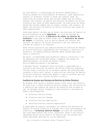 161



Se você definir a configuração da diretiva (modificando a
Diretiva padrão dos Controladores de Domínio), pode especificar
auditar os sucessos, falhas ou então não auditar nada. As
auditorias de sucesso geram uma entrada sempre que um usuário
acessa, com sucesso, um objeto dos Serviços de Domínio do Active
Directory que tenha um SACL especificado. As auditorias de falha
geram uma entrada sempre que um usuário acessa, sem sucesso, um
objeto dos Serviços de Domínio do Active Directory que tenha um
SACL especificado.
Você pode definir um SACL em um objeto dos Serviços de Domínio do
Active Directory na guia Segurança, na caixa de diálogo de
propriedades do objeto. A Auditoria de acesso ao serviço de
diretório é aplicada da mesma forma como na Auditoria de acesso
ao objeto; no entanto, ela se aplica apenas aos objetos dos
Serviços de Domínio do Active Directory e não aos objetos do
sistema de arquivo e do registro.
Esse recurso aplica-se aos administradores de Serviços de Domínio
do Active Directory, responsáveis por configurar a auditoria no
diretório. Os administradores definem SACLs apropriados para
fazer a auditoria.
Em geral, as permissões para modificar SACLs e visualizar o log
de Segurança são atribuídos apenas a membros dos grupos de
Administradores, incluindo de Domínio Domain,
BuiltinAdministradores e de Empresa.
O Windows Server “Longhorn” está incluindo a capacidade de a
auditoria dos Serviços de Domínio do Active Directory registrar
valores novos e antigos de um atributo quando uma alteração bem
sucedida é feita nele. Antes, a auditoria dos Serviços de Domínio
do Active Directory registrava apenas o nome do atributo que era
alterado; e não seus valores antigos e atuais.

Auditoria de Acesso aos Serviços de Domínio do Active Directory
No Windows 2000 Server e Windows Server 2003, havia uma diretiva
de auditoria, o Audit Directory Service Access, que controlava se
a auditoria dos eventos de serviço de diretório era ativada ou
não. No Windows Server “Longhorn,” essa diretiva é dividida em
quatro sub-categorias:
   •     Directory Service Access
   •     Directory Service Changes
   •     Directory Service Replication
   •     Detailed Directory Service Replication
A capacidade de auditar alterações nos objetos dos Serviços de
Domínio do Active Directory é ativada com a nova sub-categoria de
auditoria, o Directory Service Changes. Os tipos de alterações
que você pode auditar são criar, modificar, mover e não excluir
operações feitas em um objeto. Os eventos que são gerados por
essas operações aparecem no log de Segurança.

       Guia do Revisor do Windows Server “Longhorn” Beta 3
 