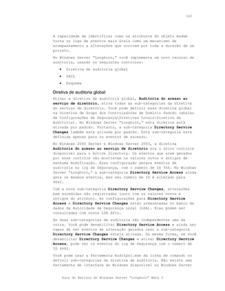 163




A capacidade de identificar como os atributos do objeto mudam
torna os logs de eventos mais úteis como um mecanismo de
acompanhamento a alterações que ocorrem por toda a duração de um
projeto.
No Windows Server “Longhorn,” você implementa um novo recurso de
auditoria, usando os seguintes controles:
   •     Diretiva de auditoria global
   •     SACL
   •     Esquema

Diretiva de auditoria global
Ativar a diretiva de auditoria global, Auditoria do acesso ao
serviço de diretório, ativa todas as sub-categorias da diretiva
do serviço de diretório. Você pode definir essa diretiva global
na Diretiva de Grupo dos Controladores de Domínio Padrão (abaixo
de Configurações de SegurançaDiretivas LocaisDiretiva de
Auditoria). No Windows Server “Longhorn,” esta diretiva está
ativada por padrão. Portanto, a sub-categoria Directory Service
Changes também está ativada por padrão. Esta sub-categoria está
definida apenas para os eventos de sucesso.
No Windows 2000 Server e Windows Server 2003, a diretiva
Auditoria do acesso ao serviço de diretório era o único controle
disponível para o Active Directory. Os eventos que eram gerados
por esse controle não mostravam os valores novos e antigos de
nenhuma modificação. Essa configuração gerava eventos de
auditoria no log de Segurança, com o número de ID 566. No Windows
Server “Longhorn,” a sub-categoria Directory Service Access ainda
gera os mesmos eventos, mas seu número de ID é alterado para
4662.
Com a nova sub-categoria Directory Service Changes, alterações
bem sucedidas são registradas junto com os valores novos e
antigos do atributo. As configurações para Directory Service
Access e Directory Service Changes estão armazenadas no banco de
dados da Autoridade de Segurança Local (LSA). Elas podem ser
consultadas com novos LSA APIs.
As duas sub-categorias de auditoria são independentes uma da
outra. Você pode desabilitar Directory Service Access e ainda ser
capaz de ver eventos de alteração gerados caso a sub-categoria
Directory Service Changes esteja ativada. Da mesma forma, se você
desabilitar Directory Service Changes e ativar Directory Service
Access, pode ver os eventos do log de Segurança com o número de
ID 4662.
Você pode usar a ferramenta Auditpol.exe da linha de comando ou
definir sub-categorias da diretiva de auditoria. Não existe uma
ferramenta de interface do Windows disponível no Windows Server


       Guia do Revisor do Windows Server “Longhorn” Beta 3
 