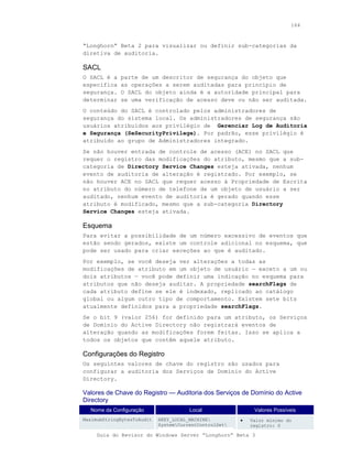 164



“Longhorn” Beta 2 para visualizar ou definir sub-categorias da
diretiva de auditoria.

SACL
O SACL é a   parte de um descritor de segurança do objeto que
especifica   as operações a serem auditadas para princípio de
segurança.   O SACL do objeto ainda é a autoridade principal para
determinar   se uma verificação de acesso deve ou não ser auditada.
O conteúdo do SACL é controlado pelos administradores de
segurança do sistema local. Os administradores de segurança são
usuários atribuídos aos privilégio de Gerenciar Log de Auditoria
e Segurança (SeSecurityPrivilege). Por padrão, esse privilégio é
atribuído ao grupo de Administradores integrado.
Se não houver entrada de controle de acesso (ACE) no SACL que
requer o registro das modificações do atributo, mesmo que a sub-
categoria de Directory Service Changes esteja ativada, nenhum
evento de auditoria de alteração é registrado. Por exemplo, se
não houver ACE no SACL que requer acesso à Propriedade de Escrita
no atributo do número de telefone de um objeto de usuário a ser
auditado, nenhum evento de auditoria é gerado quando esse
atributo é modificado, mesmo que a sub-categoria Directory
Service Changes esteja ativada.

Esquema
Para evitar a possibilidade de um número excessivo de eventos que
estão sendo gerados, existe um controle adicional no esquema, que
pode ser usado para criar exceções ao que é auditado.
Por exemplo, se você deseja ver alterações a todas as
modificações de atributo em um objeto de usuário — exceto a um ou
dois atributos — você pode definir uma indicação no esquema para
atributos que não deseja auditar. A propriedade searchFlags de
cada atributo define se ele é indexado, replicado ao catálogo
global ou algum outro tipo de comportamento. Existem sete bits
atualmente definidos para a propriedade searchFlags.
Se o bit 9 (valor 256) for definido para um atributo, os Serviços
de Domínio do Active Directory não registrará eventos de
alteração quando as modificações forem feitas. Isso se aplica a
todos os objetos que contêm aquele atributo.

Configurações do Registro
Os seguintes valores de chave do registro são usados para
configurar a auditoria dos Serviços de Domínio do Active
Directory.

Valores de Chave do Registro — Auditoria dos Serviços de Domínio do Active
Directory
  Nome da Configuração                 Local                 Valores Possíveis
MaximumStringBytesToAudit   HKEY_LOCAL_MACHINE         •   Valor mínimo do
                            SystemCurrentControlSet       registro: 0

     Guia do Revisor do Windows Server “Longhorn” Beta 3
 
