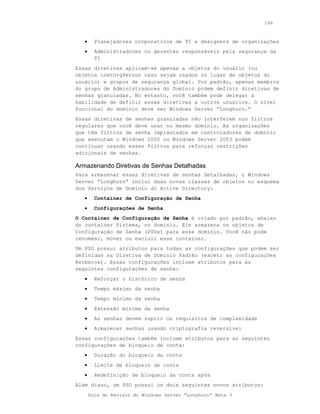 166



   •     Planejadores corporativos de TI e designers de organizações
   •     Administradores ou gerentes responsáveis pela segurança da
         TI
Essas diretivas aplicam-se apenas a objetos do usuário (ou
objetos inetOrgPerson caso sejam usados no lugar de objetos do
usuário) e grupos de segurança global. Por padrão, apenas membros
do grupo de Administradores do Domínio podem definir diretivas de
senhas granuladas. No entanto, você também pode delegar a
habilidade de definir essas diretivas a outros usuários. O nível
funcional do domínio deve ser Windows Server “Longhorn.”
Essas diretivas de senhas granuladas não interferem nos filtros
regulares que você deve usar no mesmo domínio. As organizações
que têm filtros de senha implantados em controladores de domínio
que executam o Windows 2000 ou Windows Server 2003 podem
continuar usando esses filtros para reforçar restrições
adicionais de senhas.

Armazenando Diretivas de Senhas Detalhadas
Para armazenar essas diretivas de senhas detalhadas, o Windows
Server “Longhorn” inclui duas novas classes de objetos no esquema
dos Serviços de Domínio do Active Directory:
   •     Container de Configuração de Senha
   •     Configurações de Senha
O Container de Configuração de Senha é criado por padrão, abaixo
do container Sistema, no domínio. Ele armazena os objetos de
Configuração de Senha (PSOs) para esse domínio. Você não pode
renomear, mover ou excluir esse container.
Um PSO possui atributos para todas as configurações que podem ser
definidas na Diretiva de Domínio Padrão (exceto as configurações
Kerberos). Essas configurações incluem atributos para as
seguintes configurações de senha:
   •     Reforçar o histórico de senha
   •     Tempo máximo da senha
   •     Tempo mínimo da senha
   •     Extensão mínima da senha
   •     As senhas devem suprir os requisitos de complexidade
   •     Armazenar senhas usando criptografia reversível
Essas configurações também incluem atributos para as seguintes
configurações de bloqueio de conta:
   •     Duração do bloqueio da conta
   •     Limite de bloqueio da conta
   •     Redefinição de bloqueio da conta após
Além disso, um PSO possui os dois seguintes novos atributos:
       Guia do Revisor do Windows Server “Longhorn” Beta 3
 