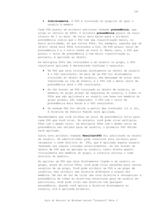 168



   •     Indiretamente. O PSO é vinculado ao grupo(s) do qual o
         usuário é membro
Cada PSO possui um atributo adicional chamado precedência, que
ajuda no cálculo do RSOP. O atributo precedência possui um valor
inteiro de 1 ou mais. Um valor mais baixo para o atributo
precedência indica que o PSO tem uma classificação maior, ou
maior prioridade, do que outros PSOs. Por exemplo, suponha que um
objeto tenha dois PSOs vinculados a ele. Um PSO possui valor de
precedência 2 e o outro tenha um valor 4. Neste caso, o PSO que
possui o valor de precedência 2 tem maior classificação e,
portanto, é aplicado ao objeto.
Se múltiplos PSOs são vinculados a um usuário ou grupo, o PSO
resultante aplicado é determinado conforme o seguinte:
   •     Um PSO que seja vinculado diretamente ao objeto de usuário
         é o PSO resultante. Se mais de um PSO for diretamente
         vinculado ao objeto de usuário, uma mensagem de aviso será
         registrada no log de evento, e o PSO com o menor valor de
         precedência será o PSO resultante.
   •     Se não houver um PSO vinculado ao objeto de usuário, os
         membros do grupo global de segurança do usuário, e todos os
         PSOs que são aplicáveis ao usuário com base nos membros do
         grupo global, são comparados. O PSO com o valor de
         precedência mais baixo é o PSO resultante.
   •     Se nenhum PSO for obtido a partir das condições (1) e (2),
         A Diretiva de Domínio Padrão será aplicada.
Recomendamos que você atribua um valor de precedência único para
cada PSO que você criar. No entanto, você pode criar múltiplos
PSOs com o mesmo valor. Se múltiplos PSOs com o mesmo valor de
precedência são obtidos para um usuário, o primeiro PSO obtido
será aplicado.
Outro novo atributo chamado ResultantPSO foi adicionado ao objeto
de usuário. Um administrador pode consultar este atributo para
recuperar o nome distinto do PSO, que é aplicado àquele usuário
(baseado nas regras listadas anteriormente). Se não houver um
objeto de PSO que se aplique ao usuário, tanto direta quanto
virtualmente dos membros do grupo, a consulta retorna o nome
distinto do domínio.
Ao aplicar um PSO que seja diretamente ligado a um usuário ou
grupo, antes de outros PSOs, você pode criar exceções para certos
usuários de um grupo. Você pode atribuir um PSO a um grupo de
usuários, mas atribuir uma diretiva diferente a alguns dos
membros. Em vez de ter de criar uma nova diretiva e reorganizar a
precedência de todas as diretivas anteriores para um usuário em
particular, você pode criar uma diretiva com qualquer
precedência. Quando você aplica a diretiva diretamente ao
usuário, ela é aplicada primeiro.



       Guia do Revisor do Windows Server “Longhorn” Beta 3
 