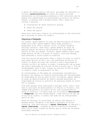 169



O objeto de usuário possui três bits, que podem ser definidos no
atributo userAccountControl do objeto de usuário que pode
sobrescrever as configurações presentes no PSO resultante (muitos
desses bits sobrescrevem as configurações da Diretiva de Domínio
Padrão, no Windows 2000 e Windows Server 2003). Esses bits
incluem o seguinte:
   •     Criptografia de senha reversível exigida
   •     Senha não exigida
   •     Senha não expira
Esses bits continuam a superar as configurações no PSO resultante
que é aplicado ao objeto de usuário.

Segurança e Delegação
Por padrão, apenas membros do grupo de Administradores de Domínio
podem criar PSOs. Apenas membros deste grupo possuem as
permissões Criar Filho e Excluir Filho, no objeto Password
Settings Container. Além disso, apenas membros do grupo de
Administradores de Domínio têm permissões de Propriedade de
Escrita no PSO, por padrão. Portanto, apenas membros deste grupo
podem aplicar um PSO a um grupo ou usuário. Você pode delegar
essa permissão a outros grupos ou usuários.
Você não precisa de permissões sobre o objeto do grupo ou usuário
para poder aplicar um PSO a ele. Ter permissões de Escrita no
usuário ou objeto de grupo não fornece a você a capacidade de
vincular um PSO a um usuário ou grupo. O proprietário de um grupo
não possui permissões de vincular um PSO ao grupo, pois o link de
encaminhamento está no PSO. O poder de vincular um PSO ao grupo
ou usuário é dado ao proprietário do PSO.
As configurações no PSO podem ser consideradas confidenciais;
portanto, por padrão, os Usuários Autenticados não têm permissões
de Propriedade de Leitura para um PSO. Por padrão, apenas membros
do grupo de Administradores de Domínio possuem permissões da
Propriedade de Leitura no descritor de segurança padrão do objeto
PSO no esquema.
Você pode delegar essas permissões a qualquer grupo (como o help
desk ou aplicação de gerenciamento) no domínio ou floresta. Isso
também pode prevenir um usuário de ver suas configurações de
senha no diretório. O usuário pode ler os atributos ResultantPSO
ou PSOApplied, mas eles exibem apenas o nome distinto do PSO que
se aplica ao usuário. O usuário não pode ver as configurações
dentro do PSO.
Antes de adicionar um controlador de domínio que execute no
Windows Server “Longhorn” a um domínio existente do Active
Directory, você deve executar o adprep /domainprep. Ao executar o
adprep /domainprep, o esquema do Active Directory é estendido
para incluir novas classes de objetos que as diretivas de senhas
granuladas requerem.

       Guia do Revisor do Windows Server “Longhorn” Beta 3
 