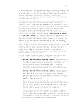 171



No Active Directory do sistema operacional Microsoft Windows 2000
Server e Windows Server 2003, a desfragmentação offline do banco
de dados exigia uma reinicialização do controlador de domínio no
Modo de Recuperação do Directory Services. Aplicar as
atualizações de segurança geralmente requer uma reinicialização
do controlador de domínio.
No Windows Server “Longhorn,“ no entanto, os administradores
podem parar e reiniciar os Serviços de Domínio do Active
Directory. Isso torna possível desempenhar as operações offline
dos Serviços de Domínio do Active Directory de forma mais rápida.
Os Serviços de Domínio do Active Directory Reinicializável
adiciona as menores alterações aos snap-ins do MMC. Um
controlador de domínio que executa o Windows Server “Longhorn”
Active Directory Domain Services exibe o Controlador de Domínio
no nó Serviços (Local) do snap-in Serviços de Componente e do
Gerenciamento do Computador. Usando qualquer um deles, um
administrador pode facilmente parar e reiniciar os Serviços de
Domínio do Active Directory da mesma forma como com qualquer
outro serviço que esteja sendo executado localmente no servidor.
Embora parar os Serviços de Domínio do Active Directory seja como
efetuar logon no Modo de Recuperação do Directory Services, o
Active Directory Domain Services reinicializável fornece um
estado único para um controlador de domínio que execute o
Windows Server “Longhorn.” Esse estado é conhecido como Active
Directory Domain Services Stopped.
Os três estados possíveis para um controlador de domínio que
execute o Windows Server “Longhorn” são os seguintes:
   •     Active Directory Domain Services Started. Neste estado, os
         Serviços de Domínio do Active Directory é iniciado. Para os
         clientes e outros serviços executados no servidor, um
         controlador de domínio do Windows Server “Longhorn”
         executado neste estado é o mesmo que o controlador
         executado no Windows 2000 Server ou Windows Server 2003.
   •     Active Directory Domain Services Stopped. Neste estado, os
         Serviços de Domínio do Active Directory é parado. Embora
         este modo seja exclusivo, o servidor possui algumas
         características tanto de controlador de domínio no Modo de
         Recuperação do Directory Services quanto como um servidor
         membro ligado ao domínio.
         Assim como no Modo de Recuperação do Directory Services, o
         banco de dados do Active Directory (Ntds.dit) está offline.
         Além disso, a senha do Modo de Recuperação do Directory
         Services pode ser usada para um login local, caso outro
         controlador de domínio não possa ser contatado.
         Assim como com um servidor membro, o servidor é ligado ao
         domínio. Além disso, os usuários podem efetuar logon de
         forma interativa, ou pela rede, usando outro controlador de
         domínio para o logon. No entanto, um controlador de domínio
       Guia do Revisor do Windows Server “Longhorn” Beta 3
 