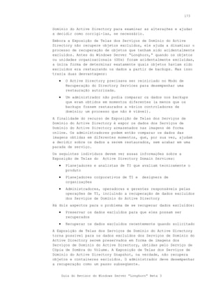 173



Domínio do Active Directory para examinar as alterações e ajudar
a decidir como corrigi-las, se necessário.
Embora a Exposição de Telas dos Serviços de Domínio do Active
Directory não recupere objetos excluídos, ele ajuda a dinamizar o
processo de recuperação de objetos que tenham sido acidentalmente
excluídos. Antes do Windows Server “Longhorn,” quando os objetos
ou unidades organizacionais (OUs) foram acidentalmente excluídas,
a única forma de determinar exatamente quais objetos haviam sido
excluídos era restaurando os dados a partir de backups. Mas isso
trazia duas desvantagens:
   •     O Active Directory precisava ser reiniciado no Modo de
         Recuperação do Directory Services para desempenhar uma
         restauração autorizada.
   •     Um administrador não podia comparar os dados nos backups
         que eram obtidos em momentos diferentes (a menos que os
         backups fossem restaurados a vários controladores de
         domínio; um processo que não é viável).
A finalidade do recurso de Exposição de Telas dos Serviços de
Domínio do Active Directory é expor os dados dos Serviços de
Domínio do Active Directory armazenados nas imagens de forma
online. Os administradores podem então comparar os dados das
imagens obtidas em diferentes momentos, que, por sua vez, ajudam
a decidir sobre os dados a serem restaurados, sem acabar em uma
parada de serviço.
Os seguintes indivíduos devem ver essas informações sobre a
Exposição de Telas do Active Directory Domain Services:
   •     Planejadores e analistas de TI que avaliam tecnicamente o
         produto
   •     Planejadores corporativos de TI e      designers de
         organizações
   •     Administradores, operadores e gerentes responsáveis pelas
         operações de TI, incluindo a recuperação de dados excluídos
         dos Serviços de Domínio do Active Directory
Há dois aspectos para o problema de se recuperar dados excluídos:
   •     Preservar os dados excluídos para que eles possam ser
         recuperados
   •     Recuperar os dados excluídos recentemente quando solicitado
A Exposição de Telas dos Serviços de Domínio do Active Directory
torna possível para os dados excluídos dos Serviços de Domínio do
Active Directory serem preservados em forma de imagens dos
Serviços de Domínio do Active Directory, obtidas pelo Serviço de
Cópia de Sombra do Volume. A Exposição de Telas dos Serviços de
Domínio do Active Directory Snapshot, na verdade, não recupera
objetos e containeres excluídos. O administrador deve desempenhar
a recuperação como um passo subseqüente.


       Guia do Revisor do Windows Server “Longhorn” Beta 3
 