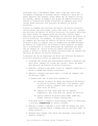 174



Você pode usar a ferramenta LDAP, como o Ldp.exe, que é uma
ferramenta integrada no Windows Server “Longhorn,” para ver os
dados expostos nas imagens. Esses dados são de somente leitura.
Por padrão, apenas os membros dos grupos de Administradores de
Domínio e Corporativos podem visualizar as imagens, pois elas
contêm dados sensíveis dos Serviços de Domínio do Active
Directory.
Proteja as imagens dos Serviços de Domínio do Active Directory
contra acesso não-autorizado, assim como você o faz com backups
dos Serviços de Domínio do Active Directory. Um usuário malicioso
que tenha acesso às imagens pode usá-las para revelar dados
sensíveis que possam estar armazenados nos Serviços de Domínio do
Active Directory. Por exemplo, um usuário malicioso pode copiar
as imagens dos Serviços de Domínio do Active Directory de uma
floresta A para B e depois usar as credenciais de Administrador
do Domínio ou Corporativo da floresta B para examinar os dados.
Use a criptografia ou outras precauções de segurança dos dados
com as imagens do Active Directory Domain Services a fim de
ajudar a reduzir a chance de acesso não-autorizado às imagens dos
Serviços de Domínio do Active Directory.
O processo de uso da Exposição de Telas dos Serviços de Domínio
do Active Directory inclui os seguintes passos:
   1. Programe uma tarefa que regularmente execute o Ntdsutil.exe
      para obter imagens do volume que contém o banco de dados
      dos Serviços de Domínio do Active Directory.
   2. Execute o Ntdsutil.exe para listar as imagens disponíveis e
      monte a imagem que deseja visualizar.
   3. Execute o Dsamain.exe para expor o volume de imagens como
      um servidor LDAP.
      O Dsamain.exe tem os seguintes argumentos:
            •   Caminho do banco de dados dos Serviços de Domínio
                do Active Directory (NTDS.dit). Por padrão, esse
                caminho é aberto somente como leitura, mas ele
                deve estar em ASCII.
            •   Caminho do Log. Esse pode ser um caminho
                temporário, mas você deve ter acesso de escrita.
            •   Quatro números de portas para LDAP, LDAP-SSL,
                Global Catalog e Global Catalog–SSL.
      Você pode parar o Dsamain, pressionando CTRL+C ou definindo
      o atributo stopservice no objeto rootDSE.
   4. Execute e anexe o Ldp.exe à porta LDAP da imagem que você
      especificou quando expôs a imagem como um servidor LDAP, no
      passo anterior.
   5. Navegue pela imagem como faria com qualquer controlador de
      domínio dinâmico.


    Guia do Revisor do Windows Server “Longhorn” Beta 3
 