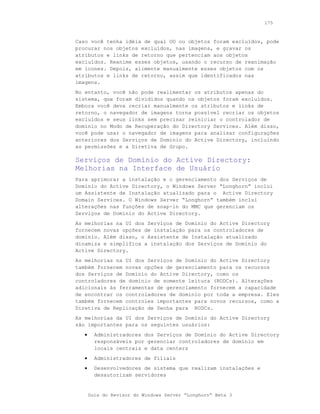 175



Caso você tenha idéia de qual OU ou objetos foram excluídos, pode
procurar nos objetos excluídos, nas imagens, e gravar os
atributos e links de retorno que pertenciam aos objetos
excluídos. Reanime esses objetos, usando o recurso de reanimação
em ícones. Depois, alimente manualmente esses objetos com os
atributos e links de retorno, assim que identificados nas
imagens.
No entanto, você não pode realimentar os atributos apenas do
sistema, que foram divididos quando os objetos foram excluídos.
Embora você deva recriar manualmente os atributos e links de
retorno, o navegador de imagens torna possível recriar os objetos
excluídos e seus links sem precisar reiniciar o controlador de
domínio no Modo de Recuperação do Directory Services. Além disso,
você pode usar o navegador de imagens para analisar configurações
anteriores dos Serviços de Domínio do Active Directory, incluindo
as permissões e a Diretiva de Grupo.

Serviços de Domínio do Active Directory:
Melhorias na Interface de Usuário
Para aprimorar a instalação e o gerenciamento dos Serviços de
Domínio do Active Directory, o Windows Server “Longhorn” inclui
um Assistente de Instalação atualizado para o Active Directory
Domain Services. O Windows Server “Longhorn” também inclui
alterações nas funções de snap-in do MMC que gerenciam os
Serviços de Domínio do Active Directory.
As melhorias na UI dos Serviços de Domínio do Active Directory
fornecem novas opções de instalação para os controladores de
domínio. Além disso, o Assistente de Instalação atualizado
dinamiza e simplifica a instalação dos Serviços de Domínio do
Active Directory.
As melhorias na UI dos Serviços de Domínio do Active Directory
também fornecem novas opções de gerenciamento para os recursos
dos Serviços de Domínio do Active Directory, como os
controladores de domínio de somente leitura (RODCs). Alterações
adicionais às ferramentas de gerenciamento fornecem a capacidade
de encontrar os controladores de domínio por toda a empresa. Eles
também fornecem controles importantes para novos recursos, como a
Diretiva de Replicação de Senha para RODCs.
As melhorias da UI dos Serviços de Domínio do Active Directory
são importantes para os seguintes usuários:
   •     Administradores dos Serviços de Domínio do Active Directory
         responsáveis por gerenciar controladores de domínio em
         locais centrais e data centers
   •     Administradores de filiais
   •     Desenvolvedores de sistema que realizam instalações e
         desautorizam servidores


       Guia do Revisor do Windows Server “Longhorn” Beta 3
 